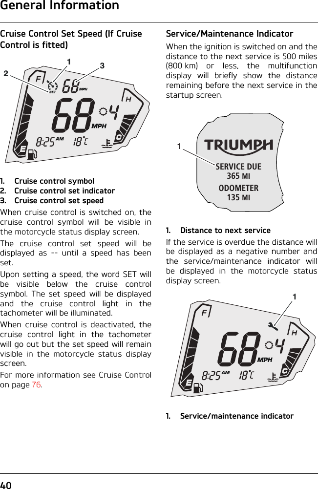 General Information40Cruise Control Set Speed (If Cruise Control is fitted)1. Cruise control symbol2. Cruise control set indicator3. Cruise control set speedWhen cruise control is switched on, thecruise control symbol will be visible inthe motorcycle status display screen.The cruise control set speed will bedisplayed as -- until a speed has beenset.Upon setting a speed, the word SET willbe visible below the cruise controlsymbol. The set speed will be displayedand the cruise control light in thetachometer will be illuminated.When cruise control is deactivated, thecruise control light in the tachometerwill go out but the set speed will remainvisible in the motorcycle status displayscreen.For more information see Cruise Controlon page 76.Service/Maintenance IndicatorWhen the ignition is switched on and thedistance to the next service is 500 miles(800 km) or less, the multifunctiondisplay will briefly show the distanceremaining before the next service in thestartup screen.1. Distance to next serviceIf the service is overdue the distance willbe displayed as a negative number andthe service/maintenance indicator willbe displayed in the motorcycle statusdisplay screen.1. Service/maintenance indicator123SERVICE DUE365 MIODOMETER135 MI11