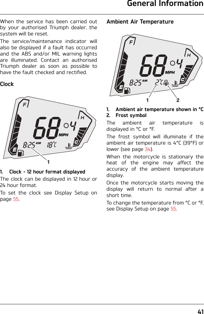 General Information41When the service has been carried outby your authorised Triumph dealer, thesystem will be reset.The service/maintenance indicator willalso be displayed if a fault has occurredand the ABS and/or MIL warning lightsare illuminated. Contact an authorisedTriumph dealer as soon as possible tohave the fault checked and rectified.Clock1. Clock - 12 hour format displayedThe clock can be displayed in 12 hour or24 hour format.To set the clock see Display Setup onpage 55.Ambient Air Temperature1. Ambient air temperature shown in °C2. Frost symbolThe ambient air temperature isdisplayed in °C or °F.The frost symbol will illuminate if theambient air temperature is 4°C (39°F) orlower (see page 34).When the motorcycle is stationary theheat of the engine may affect theaccuracy of the ambient temperaturedisplay.Once the motorcycle starts moving thedisplay will return to normal after ashort time.To change the temperature from °C or °F,see Display Setup on page 55.112