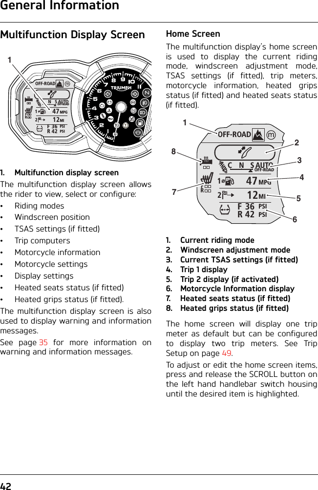 General Information42Multifunction Display Screen1. Multifunction display screenThe multifunction display screen allowsthe rider to view, select or configure:• Riding modes• Windscreen position• TSAS settings (if fitted)•Trip computers• Motorcycle information• Motorcycle settings• Display settings• Heated seats status (if fitted)• Heated grips status (if fitted).The multifunction display screen is alsoused to display warning and informationmessages.See page 35 for more information onwarning and information messages.Home ScreenThe multifunction display’s home screenis used to display the current ridingmode, windscreen adjustment mode,TSAS settings (if fitted), trip meters,motorcycle information, heated gripsstatus (if fitted) and heated seats status(if fitted).1. Current riding mode2. Windscreen adjustment mode3. Current TSAS settings (if fitted)4. Trip 1 display5. Trip 2 display (if activated)6. Motorcycle Information display7. Heated seats status (if fitted)8. Heated grips status (if fitted)The home screen will display one tripmeter as default but can be configuredto display two trip meters. See TripSetup on page 49.To adjust or edit the home screen items,press and release the SCROLL button onthe left hand handlebar switch housinguntil the desired item is highlighted.OFF-ROADAUTOOFF-ROADMPGMIPSIPSICNS123642FRFR47121OFF-ROADAUTOOFF-ROADMPGMIPSIPSICNS123642FRFR471212345678