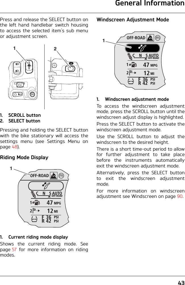 General Information43Press and release the SELECT button onthe left hand handlebar switch housingto access the selected item’s sub menuor adjustment screen.1. SCROLL button2. SELECT buttonPressing and holding the SELECT buttonwith the bike stationary will access thesettings menu (see Settings Menu onpage 48).Riding Mode Display1. Current riding mode displayShows the current riding mode. Seepage 57 for more information on ridingmodes.Windscreen Adjustment Mode1. Windscreen adjustment modeTo access the windscreen adjustmentmode, press the SCROLL button until thewindscreen adjust display is highlighted.Press the SELECT button to activate thewindscreen adjustment mode.Use the SCROLL button to adjust thewindscreen to the desired height.There is a short time-out period to allowfor further adjustment to take placebefore the instruments automaticallyexit the windscreen adjustment mode.Alternatively, press the SELECT buttonto exit the windscreen adjustmentmode.For more information on windscreenadjustment see Windscreen on page 90.12OFF-ROADAUTOOFF-ROADMPGMIPSIPSICNS123642FR47121OFF-ROADAUTOOFF-ROADMPGMIPSIPSICNS123642FR47121