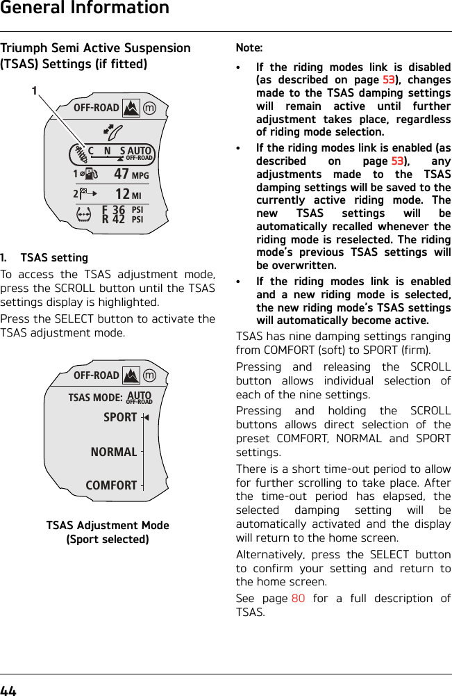 General Information44Triumph Semi Active Suspension (TSAS) Settings (if fitted)1. TSAS settingTo access the TSAS adjustment mode,press the SCROLL button until the TSASsettings display is highlighted.Press the SELECT button to activate theTSAS adjustment mode.TSAS Adjustment Mode (Sport selected)Note:• If the riding modes link is disabled(as described on page 53), changesmade to the TSAS damping settingswill remain active until furtheradjustment takes place, regardlessof riding mode selection.• If the riding modes link is enabled (asdescribed on page 53), anyadjustments made to the TSASdamping settings will be saved to thecurrently active riding mode. Thenew TSAS settings will beautomatically recalled whenever theriding mode is reselected. The ridingmode’s previous TSAS settings willbe overwritten.• If the riding modes link is enabledand a new riding mode is selected,the new riding mode’s TSAS settingswill automatically become active.TSAS has nine damping settings rangingfrom COMFORT (soft) to SPORT (firm).Pressing and releasing the SCROLLbutton allows individual selection ofeach of the nine settings.Pressing and holding the SCROLLbuttons allows direct selection of thepreset COMFORT, NORMAL and SPORTsettings.There is a short time-out period to allowfor further scrolling to take place. Afterthe time-out period has elapsed, theselected damping setting will beautomatically activated and the displaywill return to the home screen.Alternatively, press the SELECT buttonto confirm your setting and return tothe home screen.See page 80 for a full description ofTSAS.OFF-ROADAUTOOFF-ROADMPGMIPSIPSICNS123642FR47121OFF-ROADAUTOOFF-ROADSPORTNORMALTSAS MODE:COMFORT