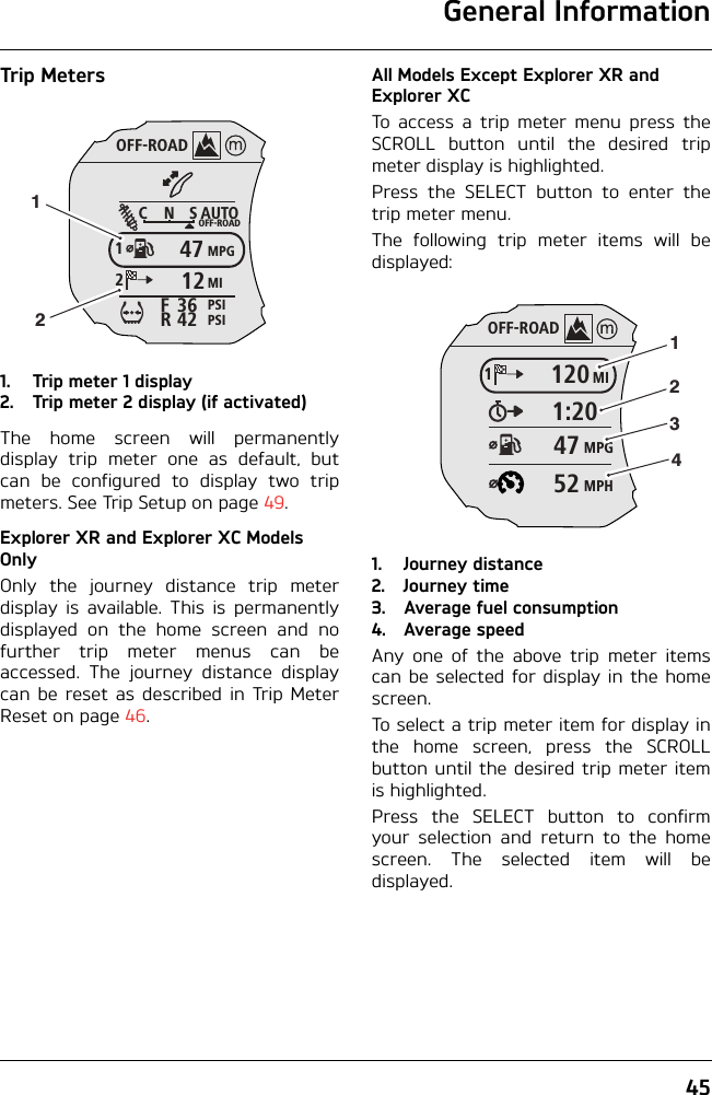 General Information45Trip Meters1. Trip meter 1 display2. Trip meter 2 display (if activated)The home screen will permanentlydisplay trip meter one as default, butcan be configured to display two tripmeters. See Trip Setup on page 49.Explorer XR and Explorer XC Models OnlyOnly the journey distance trip meterdisplay is available. This is permanentlydisplayed on the home screen and nofurther trip meter menus can beaccessed. The journey distance displaycan be reset as described in Trip MeterReset on page 46.All Models Except Explorer XR and Explorer XCTo access a trip meter menu press theSCROLL button until the desired tripmeter display is highlighted.Press the SELECT button to enter thetrip meter menu.The following trip meter items will bedisplayed:1. Journey distance2. Journey time3. Average fuel consumption4. Average speedAny one of the above trip meter itemscan be selected for display in the homescreen.To select a trip meter item for display inthe home screen, press the SCROLLbutton until the desired trip meter itemis highlighted.Press the SELECT button to confirmyour selection and return to the homescreen. The selected item will bedisplayed.OFF-ROADAUTOOFF-ROADMPGMIPSIPSICNS123642FR471212OFF-ROADMI1201:20MPG47MPH5212341