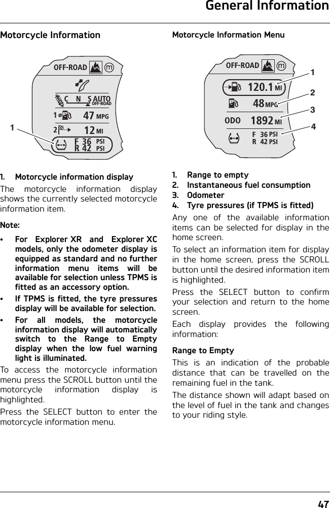 General Information47Motorcycle Information1. Motorcycle information displayThe motorcycle information displayshows the currently selected motorcycleinformation item.Note:• For Explorer XR and Explorer XCmodels, only the odometer display isequipped as standard and no furtherinformation menu items will beavailable for selection unless TPMS isfitted as an accessory option.• If TPMS is fitted, the tyre pressuresdisplay will be available for selection.• For all models, the motorcycleinformation display will automaticallyswitch to the Range to Emptydisplay when the low fuel warninglight is illuminated.To access the motorcycle informationmenu press the SCROLL button until themotorcycle information display ishighlighted.Press the SELECT button to enter themotorcycle information menu.Motorcycle Information Menu1. Range to empty2. Instantaneous fuel consumption 3. Odometer4. Tyre pressures (if TPMS is fitted)Any one of the available informationitems can be selected for display in thehome screen.To select an information item for displayin the home screen, press the SCROLLbutton until the desired information itemis highlighted.Press the SELECT button to confirmyour selection and return to the homescreen.Each display provides the followinginformation:Range to EmptyThis is an indication of the probabledistance that can be travelled on theremaining fuel in the tank.The distance shown will adapt based onthe level of fuel in the tank and changesto your riding style.OFF-ROADAUTOOFF-ROADMPGMIPSIPSICNS123642FR47121OFF-ROADMI120.1MPG48MI1892ODOPSI42RPSI36F1234