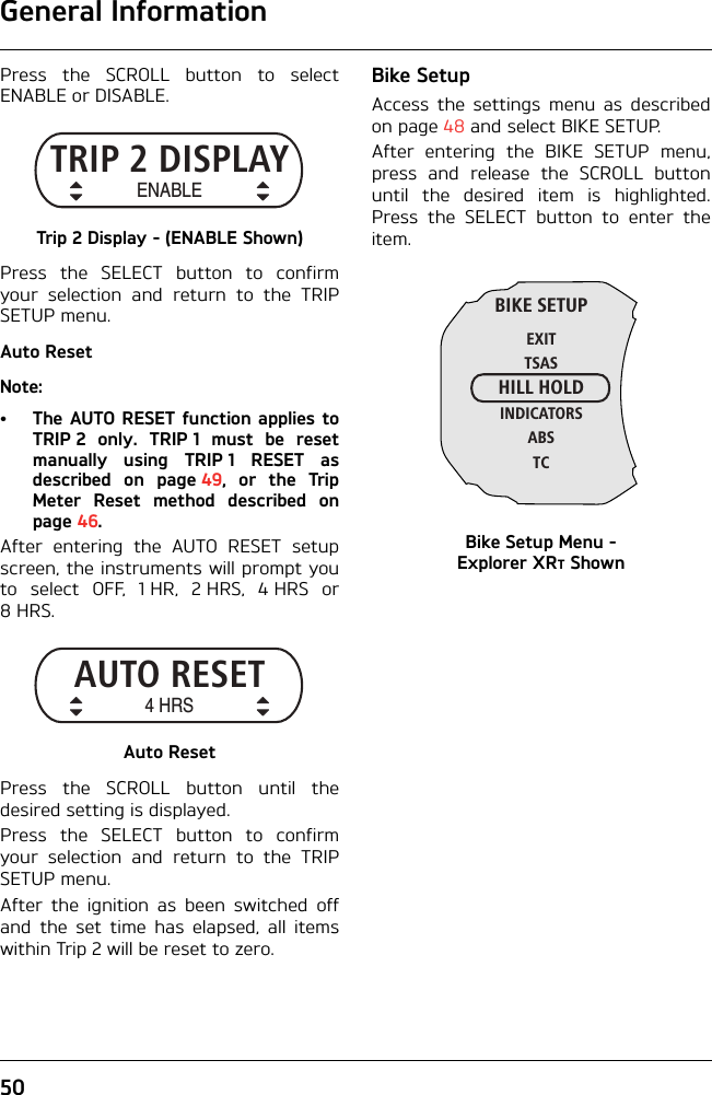 General Information50Press the SCROLL button to selectENABLE or DISABLE.Trip 2 Display - (E NABLE Shown)Press the SELECT button to confirmyour selection and return to the TRIPSETUP menu.Auto ResetNote:• The AUTO RESET function applies toTRIP 2 only. TRIP 1 must be resetmanually using TRIP 1 RESET asdescribed on page 49, or the TripMeter Reset method described onpage 46.After entering the AUTO RESET setupscreen, the instruments will prompt youto select OFF, 1 HR, 2 HRS, 4 HRS or8HRS.Auto ResetPress the SCROLL button until thedesired setting is displayed.Press the SELECT button to confirmyour selection and return to the TRIPSETUP menu.After the ignition as been switched offand the set time has elapsed, all itemswithin Trip 2 will be reset to zero.Bike SetupAccess the settings menu as describedon page 48 and select BIKE SETUP.After entering the BIKE SETUP menu,press and release the SCROLL buttonuntil the desired item is highlighted.Press the SELECT button to enter theitem.Bike Setup Menu - Explorer XRT ShownTRIP 2 DISPLAYENABLEAUTO RESET4 HRSBIKE SETUPEXITTSASHILL HOLDINDICATORSABSTC