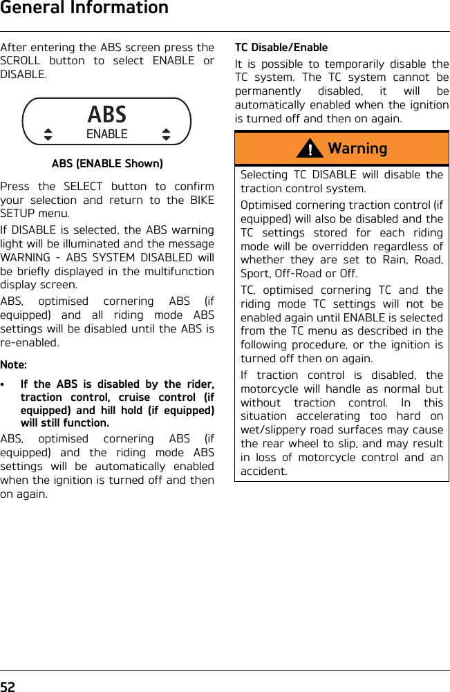 General Information52After entering the ABS screen press theSCROLL button to select ENABLE orDISABLE.ABS (ENABLE Shown)Press the SELECT button to confirmyour selection and return to the BIKESETUP menu.If DISABLE is selected, the ABS warninglight will be illuminated and the messageWARNING - ABS SYSTEM DISABLED willbe briefly displayed in the multifunctiondisplay screen.ABS, optimised cornering ABS (ifequipped) and all riding mode ABSsettings will be disabled until the ABS isre-enabled.Note:• If the ABS is disabled by the rider,traction control, cruise control (ifequipped) and hill hold (if equipped)will still function.ABS, optimised cornering ABS (ifequipped) and the riding mode ABSsettings will be automatically enabledwhen the ignition is turned off and thenon again.TC Disable/EnableIt is possible to temporarily disable theTC system. The TC system cannot bepermanently disabled, it will beautomatically enabled when the ignitionis turned off and then on again.ABSENABLEWarningSelecting TC DISABLE will disable thetraction control system.Optimised cornering traction control (ifequipped) will also be disabled and theTC settings stored for each ridingmode will be overridden regardless ofwhether they are set to Rain, Road,Sport, Off-Road or Off.TC, optimised cornering TC and theriding mode TC settings will not beenabled again until ENABLE is selectedfrom the TC menu as described in thefollowing procedure, or the ignition isturned off then on again.If traction control is disabled, themotorcycle will handle as normal butwithout traction control. In thissituation accelerating too hard onwet/slippery road surfaces may causethe rear wheel to slip, and may resultin loss of motorcycle control and anaccident.
