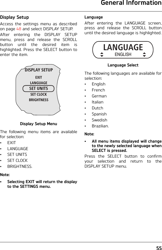 General Information55Display SetupAccess the settings menu as describedon page 48 and select DISPLAY SETUP.After entering the DISPLAY SETUPmenu, press and release the SCROLLbutton until the desired item ishighlighted. Press the SELECT button toenter the item.Display Setup MenuThe following menu items are availablefor selection:•EXIT•LANGUAGE•SET UNITS•SET CLOCK•BRIGHTNESS.Note:•Selecting EXIT will return the displayto the SETTINGS menu.LanguageAfter entering the LANGUAGE screen,press and release the SCROLL buttonuntil the desired language is highlighted.Language SelectThe following languages are available forselection:•English•French•German•Italian•Dutch•Spanish•Swedish•Brazilian.Note:• All menu items displayed will changeto the newly selected language whenSELECT is pressed.Press the SELECT button to confirmyour selection and return to theDISPLAY SETUP menu.DISPLAY SETUPEXITLANGUAGESET UNITSSET CLOCKBRIGHTNESSLANGUAGEENGLISH