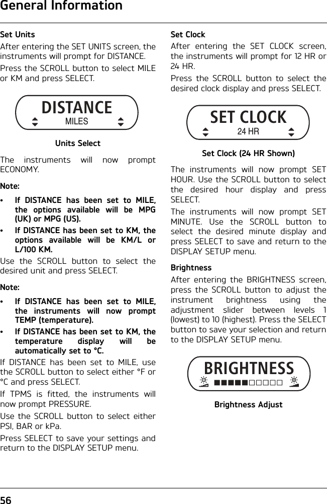 General Information56Set UnitsAfter entering the SET UNITS screen, theinstruments will prompt for DISTANCE.Press the SCROLL button to select MILEor KM and press SELECT.Units SelectThe instruments will now promptECONOMY.Note:• If DISTANCE has been set to MILE,the options available will be MPG(UK) or MPG (US). • If DISTANCE has been set to KM, theoptions available will be KM/L orL/100 KM. Use the SCROLL button to select thedesired unit and press SELECT.Note:• If DISTANCE has been set to MILE,the instruments will now promptTEMP (temperature). • If DISTANCE has been set to KM, thetemperature display will beautomatically set to °C.If DISTANCE has been set to MILE, usethe SCROLL button to select either °F or°C and press SELECT.If TPMS is fitted, the instruments willnow prompt PRESSURE.Use the SCROLL button to select eitherPSI, BAR or kPa.Press SELECT to save your settings andreturn to the DISPLAY SETUP menu.Set ClockAfter entering the SET CLOCK screen,the instruments will prompt for 12 HR or24 HR.Press the SCROLL button to select thedesired clock display and press SELECT.Set Clock (24 HR Shown)The instruments will now prompt SETHOUR. Use the SCROLL button to selectthe desired hour display and pressSELECT.The instruments will now prompt SETMINUTE. Use the SCROLL button toselect the desired minute display andpress SELECT to save and return to theDISPLAY SETUP menu.BrightnessAfter entering the BRIGHTNESS screen,press the SCROLL button to adjust theinstrument brightness using theadjustment slider between levels 1(lowest) to 10 (highest). Press the SELECTbutton to save your selection and returnto the DISPLAY SETUP menu.Brightness AdjustDISTANCEMILESSET CLOCK24 HRBRIGHTNESS