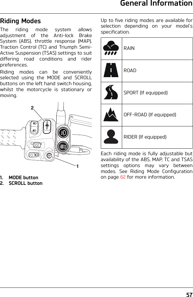 General Information57Riding ModesThe riding mode system allowsadjustment of the Anti-lock BrakeSystem (ABS), throttle response (MAP),Traction Control (TC) and Triumph Semi-Active Suspension (TSAS) settings to suitdiffering road conditions and riderpreferences.Riding modes can be convenientlyselected using the MODE and SCROLLbuttons on the left hand switch housing,whilst the motorcycle is stationary ormoving.1. MODE button2. SCROLL buttonUp to five riding modes are available forselection depending on your model’sspecification.Each riding mode is fully adjustable butavailability of the ABS, MAP, TC and TSASsettings options may vary betweenmodes. See Riding Mode Configurationon page 62 for more information.21RAINROADSPORT (If equipped)OFF-ROAD (If equipped)RIDER (If equipped)