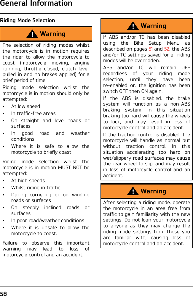 General Information58Riding Mode SelectionWarningThe selection of riding modes whilstthe motorcycle is in motion requiresthe rider to allow the motorcycle tocoast (motorcycle moving, enginerunning, throttle closed, clutch leverpulled in and no brakes applied) for abrief period of time.Riding mode selection whilst themotorcycle is in motion should only beattempted:•At low speed• In traffic-free areas• On straight and level roads orsurfaces• In good road and weatherconditions• Where it is safe to allow themotorcycle to briefly coast.Riding mode selection whilst themotorcycle is in motion MUST NOT beattempted:• At high speeds• Whilst riding in traffic• During cornering or on windingroads or surfaces• On steeply inclined roads orsurfaces• In poor road/weather conditions• Where it is unsafe to allow themotorcycle to coast.Failure to observe this importantwarning may lead to loss ofmotorcycle control and an accident.WarningIf ABS and/or TC has been disabledusing the Bike Setup Menu asdescribed on pages 51 and 52, the ABSand/or TC settings saved for all ridingmodes will be overridden.ABS and/or TC will remain OFFregardless of your riding modeselection, until they have beenre-enabled or, the ignition has beenswitch OFF then ON again.If the ABS is disabled, the brakesystem will function as a non-ABSbraking system. In this situationbraking too hard will cause the wheelsto lock, and may result in loss ofmotorcycle control and an accident.If the traction control is disabled, themotorcycle will handle as normal butwithout traction control. In thissituation accelerating too hard onwet/slippery road surfaces may causethe rear wheel to slip, and may resultin loss of motorcycle control and anaccident.WarningAfter selecting a riding mode, operatethe motorcycle in an area free fromtraffic to gain familiarity with the newsettings. Do not loan your motorcycleto anyone as they may change theriding mode settings from those youare familiar with, causing loss ofmotorcycle control and an accident.