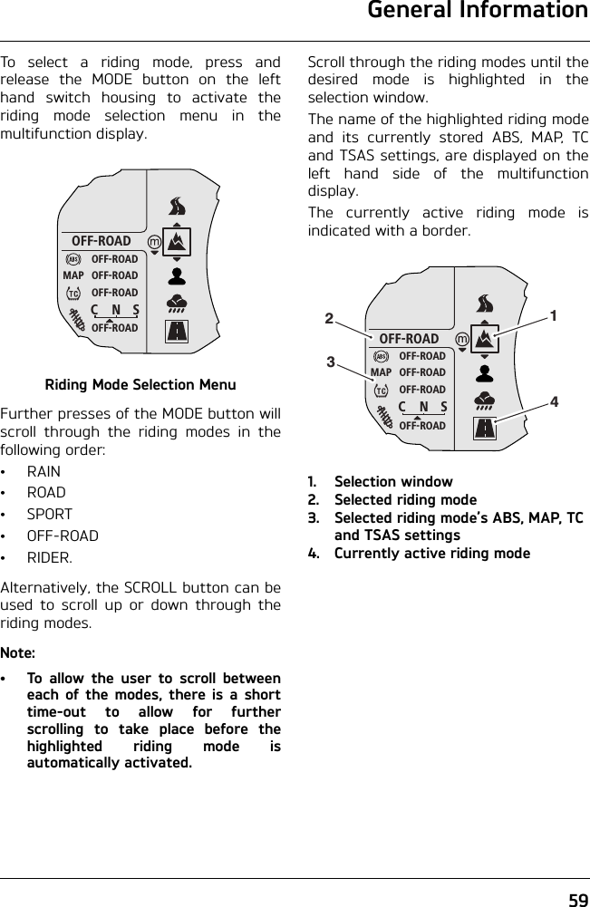 General Information59To select a riding mode, press andrelease the MODE button on the lefthand switch housing to activate theriding mode selection menu in themultifunction display.Riding Mode Selection MenuFurther presses of the MODE button willscroll through the riding modes in thefollowing order:•RAIN•ROAD•SPORT• OFF-ROAD•RIDER.Alternatively, the SCROLL button can beused to scroll up or down through theriding modes.Note:• To allow the user to scroll betweeneach of the modes, there is a shorttime-out to allow for furtherscrolling to take place before thehighlighted riding mode isautomatically activated.Scroll through the riding modes until thedesired mode is highlighted in theselection window.The name of the highlighted riding modeand its currently stored ABS, MAP, TCand TSAS settings, are displayed on theleft hand side of the multifunctiondisplay.The currently active riding mode isindicated with a border.1. Selection window2. Selected riding mode3. Selected riding mode’s ABS, MAP, TC and TSAS settings4. Currently active riding modeOFF-ROADOFF-ROADOFF-ROADOFF-ROADOFF-ROADCNSMAPOFF-ROADOFF-ROADOFF-ROADOFF-ROADOFF-ROADCNSMAP1243