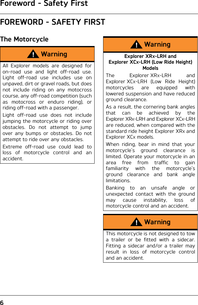 Foreword - Safety First6FOREWORD - SAFETY FIRSTThe MotorcycleWarningAll Explorer models are designed foron-road use and light off-road use.Light off-road use includes use onunpaved, dirt or gravel roads, but doesnot include riding on any motocrosscourse, any off-road competition (suchas motocross or enduro riding), orriding off-road with a passenger.Light off-road use does not includejumping the motorcycle or riding overobstacles. Do not attempt to jumpover any bumps or obstacles. Do notattempt to ride over any obstacles.Extreme off-road use could lead toloss of motorcycle control and anaccident.WarningExplorer XRX-LRH and Explorer XCX-LRH (Low Ride Height) ModelsThe Explorer XRX-LRH andExplorer XCX-LRH (Low Ride Height)motorcycles are equipped withlowered suspension and have reducedground clearance.As a result, the cornering bank anglesthat can be achieved by theExplorer XRX-LRH and Explorer XCX-LRHare reduced, when compared with thestandard ride height Explorer XRX andExplorer XCX models.When riding, bear in mind that yourmotorcycle’s ground clearance islimited. Operate your motorcycle in anarea free from traffic to gainfamiliarity with the motorcycle’sground clearance and bank anglelimitations.Banking to an unsafe angle orunexpected contact with the groundmay cause instability, loss ofmotorcycle control and an accident.WarningThis motorcycle is not designed to towa trailer or be fitted with a sidecar.Fitting a sidecar and/or a trailer mayresult in loss of motorcycle controland an accident.