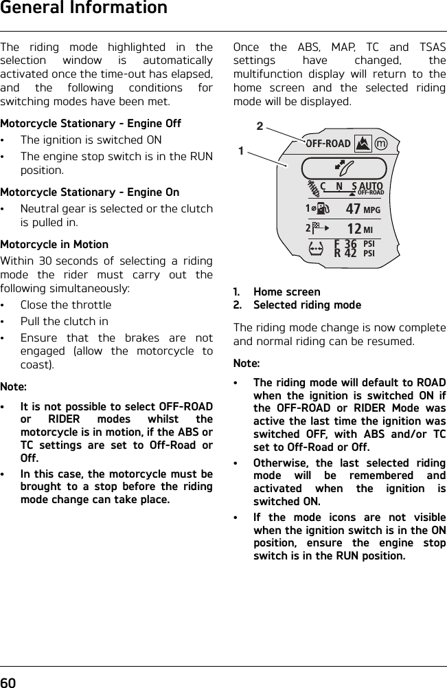 General Information60The riding mode highlighted in theselection window is automaticallyactivated once the time-out has elapsed,and the following conditions forswitching modes have been met.Motorcycle Stationary - Engine Off• The ignition is switched ON• The engine stop switch is in the RUNposition.Motorcycle Stationary - Engine On• Neutral gear is selected or the clutchis pulled in.Motorcycle in MotionWithin 30 seconds of selecting a ridingmode the rider must carry out thefollowing simultaneously:• Close the throttle• Pull the clutch in• Ensure that the brakes are notengaged (allow the motorcycle tocoast).Note:• It is not possible to select OFF-ROADor RIDER modes whilst themotorcycle is in motion, if the ABS orTC settings are set to Off-Road orOff. • In this case, the motorcycle must bebrought to a stop before the ridingmode change can take place.Once the ABS, MAP, TC and TSASsettings have changed, themultifunction display will return to thehome screen and the selected ridingmode will be displayed.1. Home screen2. Selected riding modeThe riding mode change is now completeand normal riding can be resumed.Note:• The riding mode will default to ROADwhen the ignition is switched ON ifthe OFF-ROAD or RIDER Mode wasactive the last time the ignition wasswitched OFF, with ABS and/or TCset to Off-Road or Off.• Otherwise, the last selected ridingmode will be remembered andactivated when the ignition isswitched ON.•If the mode icons are not visiblewhen the ignition switch is in the ONposition, ensure the engine stopswitch is in the RUN position.OFF-ROADAUTOOFF-ROADMPGMIPSIPSICNS123642FR471221