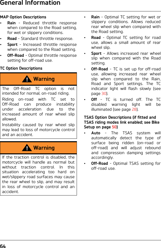 General Information64MAP Option Descriptions•Rain - Reduced throttle responsewhen compared to the Road setting,for wet or slippery conditions.•Road - Standard throttle response.•Sport - Increased throttle responsewhen compared to the Road setting.•Off-Road - Optimal throttle responsesetting for off-road use.TC Option Descriptions•Rain - Optimal TC setting for wet orslippery conditions. Allows reducedrear wheel slip when compared withthe Road setting.•Road - Optimal TC setting for roaduse, allows a small amount of rearwheel slip.•Sport - Allows increased rear wheelslip when compared with the Roadsetting.•Off-Road - TC is set up for off-roaduse, allowing increased rear wheelslip when compared to the Rain,Road and Sport settings. The TCindicator light will flash slowly (seepage 30).•Off - TC is turned off. The TCdisabled warning light will beilluminated (see page 28).TSAS Option Descriptions (if fitted and TSAS riding modes link enabled; see Bike Setup on page 50)•Auto - The TSAS system willautomatically detect the type ofsurface being ridden (on-road oroff-road) and will adjust reboundand compression damping settingsaccordingly.•Off-Road - Optimal TSAS setting foroff-road use.WarningThe Off-Road TC option is notintended for normal, on-road riding.Riding on-road with TC set toOff-Road can produce instabilityunder acceleration due to theincreased amount of rear wheel slipallowed.Instability caused by rear wheel slipmay lead to loss of motorcycle controland an accident.WarningIf the traction control is disabled, themotorcycle will handle as normal butwithout traction control. In thissituation accelerating too hard onwet/slippery road surfaces may causethe rear wheel to slip, and may resultin loss of motorcycle control and anaccident.