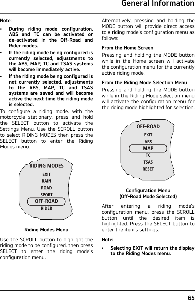 General Information65Note:• During riding mode configuration,ABS and TC can be activated orde-activated in the Off-Road andRider modes.• If the riding mode being configured iscurrently selected, adjustments tothe ABS, MAP, TC and TSAS systemswill become immediately active.• If the riding mode being configured isnot currently selected, adjustmentsto the ABS, MAP, TC and TSASsystems are saved and will becomeactive the next time the riding modeis selected.To configure a riding mode, with themotorcycle stationary, press and holdthe SELECT button to activate theSettings Menu. Use the SCROLL buttonto select RIDING MODES then press theSELECT button to enter the RidingModes menu.Riding Modes MenuUse the SCROLL button to highlight theriding mode to be configured, then pressSELECT to enter the riding mode’sconfiguration menu.Alternatively, pressing and holding theMODE button will provide direct accessto a riding mode’s configuration menu asfollows:From the Home ScreenPressing and holding the MODE buttonwhile in the Home screen will activatethe configuration menu for the currentlyactive riding mode.From the Riding Mode Selection MenuPressing and holding the MODE buttonwhile in the Riding Mode selection menuwill activate the configuration menu forthe riding mode highlighted for selection.Configuration Menu (Off-Road Mode Selected)After entering a riding mode’sconfiguration menu, press the SCROLLbutton until the desired item ishighlighted. Press the SELECT button toenter the item’s settings.Note:•Selecting EXIT will return the displayto the Riding Modes menu.RIDING MODESEXITRAINROADSPORTOFF-ROADRIDEROFF-ROADEXITABSMAPTCTSASRESET