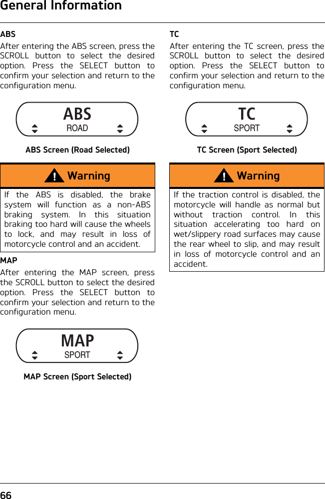 General Information66ABSAfter entering the ABS screen, press theSCROLL button to select the desiredoption. Press the SELECT button toconfirm your selection and return to theconfiguration menu.ABS Screen (Road Selected)MAPAfter entering the MAP screen, pressthe SCROLL button to select the desiredoption. Press the SELECT button toconfirm your selection and return to theconfiguration menu.MAP Screen (Sport Selected)TCAfter entering the TC screen, press theSCROLL button to select the desiredoption. Press the SELECT button toconfirm your selection and return to theconfiguration menu.TC Screen (Sport Selected)WarningIf the ABS is disabled, the brakesystem will function as a non-ABSbraking system. In this situationbraking too hard will cause the wheelsto lock, and may result in loss ofmotorcycle control and an accident. ABSROADMAPSPORTWarningIf the traction control is disabled, themotorcycle will handle as normal butwithout traction control. In thissituation accelerating too hard onwet/slippery road surfaces may causethe rear wheel to slip, and may resultin loss of motorcycle control and anaccident.TCSPORT