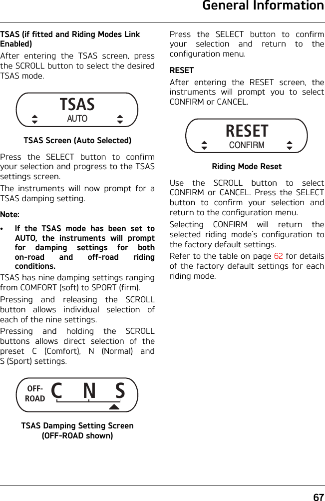 General Information67TSAS (if fitted and Riding Modes Link Enabled)After entering the TSAS screen, pressthe SCROLL button to select the desiredTSAS mode.TSAS Screen (Auto Selected)Press the SELECT button to confirmyour selection and progress to the TSASsettings screen.The instruments will now prompt for aTSAS damping setting.Note:• If the TSAS mode has been set toAUTO, the instruments will promptfor damping settings for bothon-road and off-road ridingconditions.TSAS has nine damping settings rangingfrom COMFORT (soft) to SPORT (firm).Pressing and releasing the SCROLLbutton allows individual selection ofeach of the nine settings.Pressing and holding the SCROLLbuttons allows direct selection of thepreset C (Comfort), N (Normal) andS (Sport) settings.TSAS Damping Setting Screen (OFF-ROAD shown)Press the SELECT button to confirmyour selection and return to theconfiguration menu.RESETAfter entering the RESET screen, theinstruments will prompt you to selectCONFIRM or CANCEL.Riding Mode ResetUse the SCROLL button to selectCONFIRM or CANCEL. Press the SELECTbutton to confirm your selection andreturn to the configuration menu.Selecting CONFIRM will return theselected riding mode’s configuration tothe factory default settings. Refer to the table on page 62 for detailsof the factory default settings for eachriding mode.TSASAUTOCNSOFF-ROADRESETCONFIRM