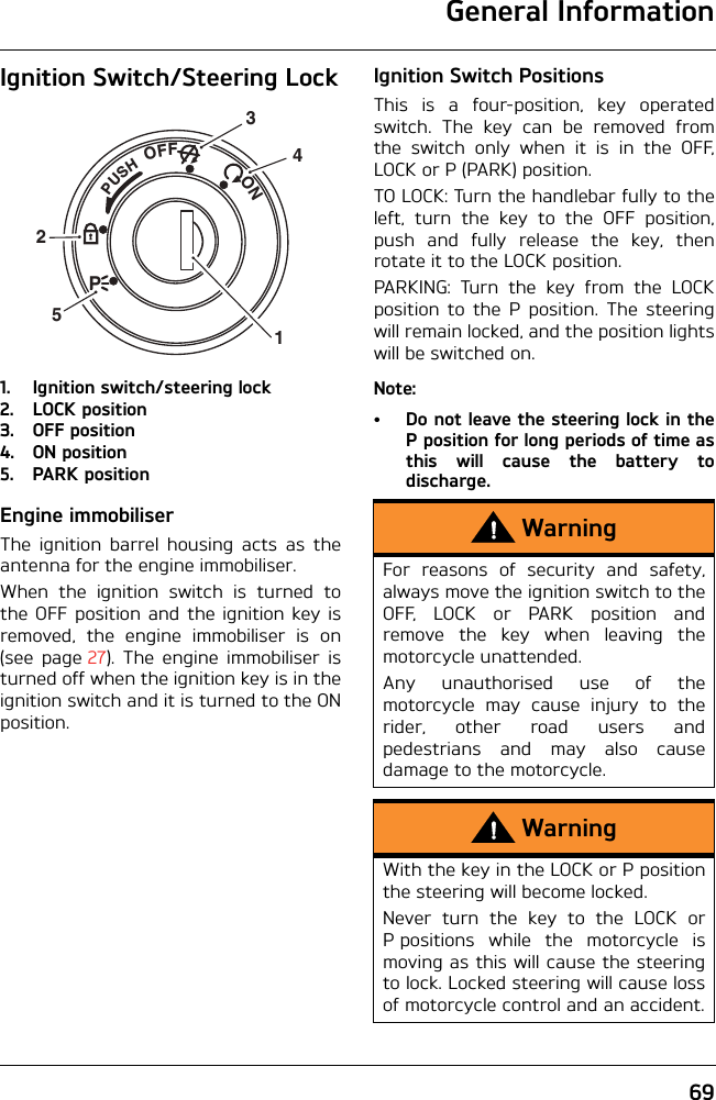 General Information69Ignition Switch/Steering Lock1. Ignition switch/steering lock2. LOCK position3. OFF position4. ON position5. PARK positionEngine immobiliserThe ignition barrel housing acts as theantenna for the engine immobiliser.When the ignition switch is turned tothe OFF position and the ignition key isremoved, the engine immobiliser is on(see page 27). The engine immobiliser isturned off when the ignition key is in theignition switch and it is turned to the ONposition.Ignition Switch PositionsThis is a four-position, key operatedswitch. The key can be removed fromthe switch only when it is in the OFF,LOCK or P (PARK) position.TO LOCK: Turn the handlebar fully to theleft, turn the key to the OFF position,push and fully release the key, thenrotate it to the LOCK position.PARKING: Turn the key from the LOCKposition to the P position. The steeringwill remain locked, and the position lightswill be switched on.Note:• Do not leave the steering lock in theP position for long periods of time asthis will cause the battery todischarge.PUSHPOFF               ON32514WarningFor reasons of security and safety,always move the ignition switch to theOFF, LOCK or PARK position andremove the key when leaving themotorcycle unattended.Any unauthorised use of themotorcycle may cause injury to therider, other road users andpedestrians and may also causedamage to the motorcycle.WarningWith the key in the LOCK or P positionthe steering will become locked.Never turn the key to the LOCK orP positions while the motorcycle ismoving as this will cause the steeringto lock. Locked steering will cause lossof motorcycle control and an accident.