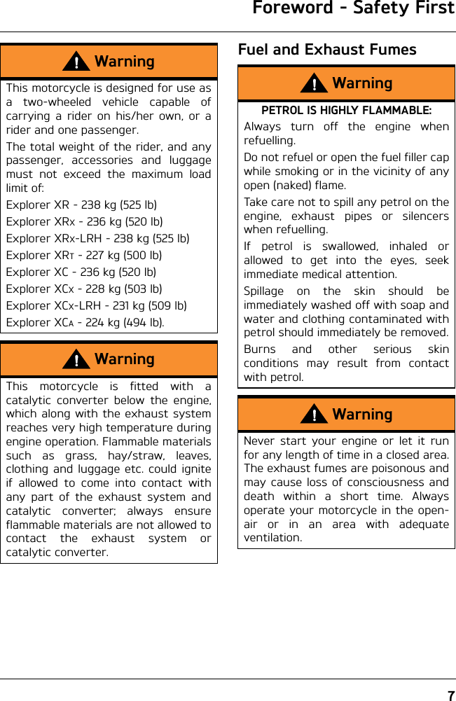 Foreword - Safety First7Fuel and Exhaust FumesWarningThis motorcycle is designed for use asa two-wheeled vehicle capable ofcarrying a rider on his/her own, or arider and one passenger.The total weight of the rider, and anypassenger, accessories and luggagemust not exceed the maximum loadlimit of:Explorer XR - 238 kg (525 lb)Explorer XRX - 236 kg (520 lb)Explorer XRX-LRH - 238 kg (525 lb)Explorer XRT - 227 kg (500 lb)Explorer XC - 236 kg (520 lb)Explorer XCX - 228 kg (503 lb)Explorer XCX-LRH - 231 kg (509 lb)Explorer XCA - 224 kg (494 lb).WarningThis motorcycle is fitted with acatalytic converter below the engine,which along with the exhaust systemreaches very high temperature duringengine operation. Flammable materialssuch as grass, hay/straw, leaves,clothing and luggage etc. could igniteif allowed to come into contact withany part of the exhaust system andcatalytic converter; always ensureflammable materials are not allowed tocontact the exhaust system orcatalytic converter.WarningPETROL IS HIGHLY FLAMMABLE:Always turn off the engine whenrefuelling.Do not refuel or open the fuel filler capwhile smoking or in the vicinity of anyopen (naked) flame.Take care not to spill any petrol on theengine, exhaust pipes or silencerswhen refuelling.If petrol is swallowed, inhaled orallowed to get into the eyes, seekimmediate medical attention.Spillage on the skin should beimmediately washed off with soap andwater and clothing contaminated withpetrol should immediately be removed.Burns and other serious skinconditions may result from contactwith petrol.WarningNever start your engine or let it runfor any length of time in a closed area.The exhaust fumes are poisonous andmay cause loss of consciousness anddeath within a short time. Alwaysoperate your motorcycle in the open-air or in an area with adequateventilation.