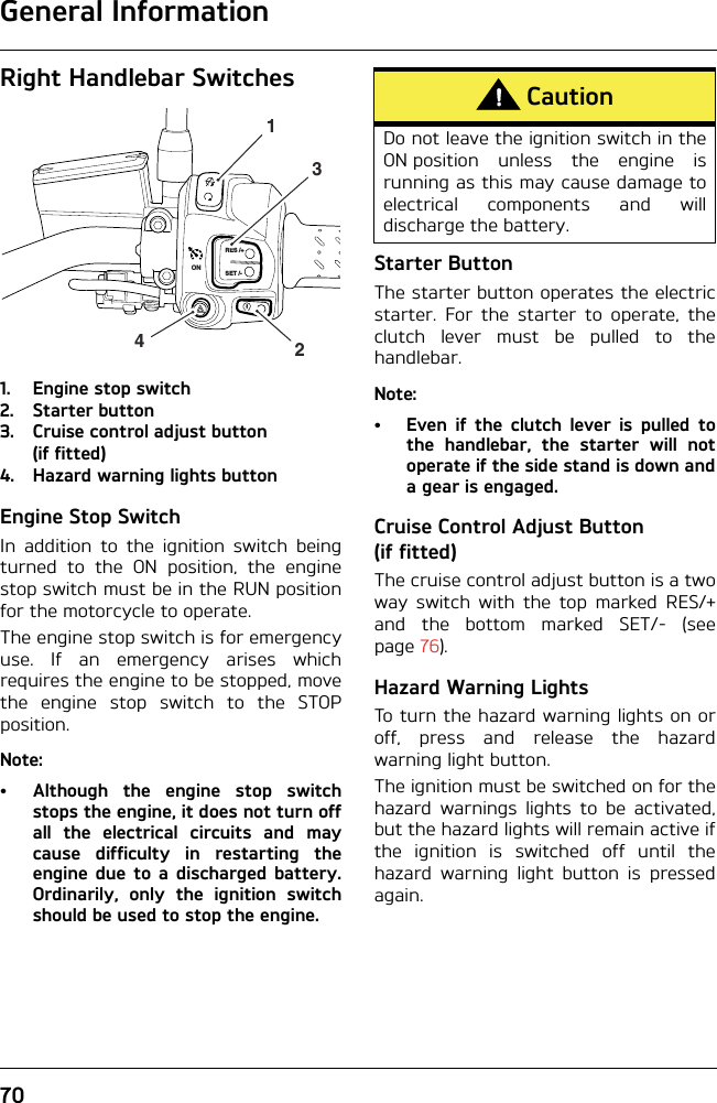 General Information70Right Handlebar Switches1. Engine stop switch2. Starter button3. Cruise control adjust button(if fitted)4. Hazard warning lights buttonEngine Stop SwitchIn addition to the ignition switch beingturned to the ON position, the enginestop switch must be in the RUN positionfor the motorcycle to operate.The engine stop switch is for emergencyuse. If an emergency arises whichrequires the engine to be stopped, movethe engine stop switch to the STOPposition.Note:• Although the engine stop switchstops the engine, it does not turn offall the electrical circuits and maycause difficulty in restarting theengine due to a discharged battery.Ordinarily, only the ignition switchshould be used to stop the engine.Starter ButtonThe starter button operates the electricstarter. For the starter to operate, theclutch lever must be pulled to thehandlebar.Note:• Even if the clutch lever is pulled tothe handlebar, the starter will notoperate if the side stand is down anda gear is engaged.Cruise Control Adjust Button (if fitted)The cruise control adjust button is a twoway switch with the top marked RES/+and the bottom marked SET/- (seepage 76).Hazard Warning LightsTo turn the hazard warning lights on oroff, press and release the hazardwarning light button.The ignition must be switched on for thehazard warnings lights to be activated,but the hazard lights will remain active ifthe ignition is switched off until thehazard warning light button is pressedagain.RES /+SET /-2314ONCautionDo not leave the ignition switch in theON position unless the engine isrunning as this may cause damage toelectrical components and willdischarge the battery.