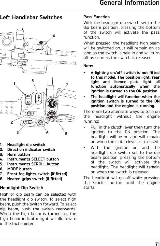 General Information71Left Handlebar Switches1. Headlight dip switch2. Direction indicator switch3. Horn button4. Instruments SELECT button5. Instruments SCROLL button6. MODE button7. Front fog lights switch (if fitted)8. Heated grips switch (if fitted)Headlight Dip SwitchHigh or dip beam can be selected withthe headlight dip switch. To select highbeam, push the switch forward. To selectdip beam, push the switch rearwards.When the high beam is turned on, thehigh beam indicator light will illuminatein the tachometer.Pass FunctionWith the headlight dip switch set to thedip beam position, pressing the bottomof the switch will activate the passfunction.When pressed, the headlight high beamwill be switched on. It will remain on aslong as the switch is held in and will turnoff as soon as the switch is released.Note:• A lighting on/off switch is not fittedto this model. The position light, rearlight and licence plate light allfunction automatically when theignition is turned to the ON position.• The headlight will function when theignition switch is turned to the ONposition and the engine is running.There are two alternate ways to turn onthe headlight without the enginerunning:• Pull in the clutch lever then turn theignition to the ON position. Theheadlight will be on and will remainon when the clutch lever is released.• With the ignition on and theheadlight dip switch set to the dipbeam position, pressing the bottomof the switch will activate theheadlight. The headlight will remainon when the switch is released.The headlight will go off while pressingthe starter button until the enginestarts.45123678