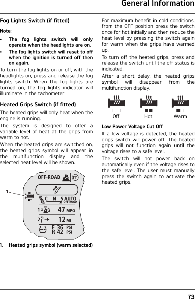 General Information73Fog Lights Switch (if fitted)Note:• The fog lights switch will onlyoperate when the headlights are on.• The fog lights switch will reset to offwhen the ignition is turned off thenon again.To turn the fog lights on or off, with theheadlights on, press and release the foglights switch. When the fog lights areturned on, the fog lights indicator willilluminate in the tachometer.Heated Grips Switch (if fitted)The heated grips will only heat when theengine is running.The system is designed to offer avariable level of heat at the grips fromwarm to hot. When the heated grips are switched on,the heated grips symbol will appear inthe multifunction display and theselected heat level will be shown.1. Heated grips symbol (warm selected)For maximum benefit in cold conditions,from the OFF position press the switchonce for hot initially and then reduce theheat level by pressing the switch againfor warm when the grips have warmedup.To turn off the heated grips, press andrelease the switch until the off status isindicated.After a short delay, the heated gripssymbol will disappear from themultifunction display.Low Power Voltage Cut OffIf a low voltage is detected, the heatedgrips switch will power off. The heatedgrips will not function again until thevoltage rises to a safe level.The switch will not power back onautomatically even if the voltage rises tothe safe level. The user must manuallypress the switch again to activate theheated grips.OFF-ROADAUTOOFF-ROADMPGMIPSIPSICNS123642FR47121Off WarmHot