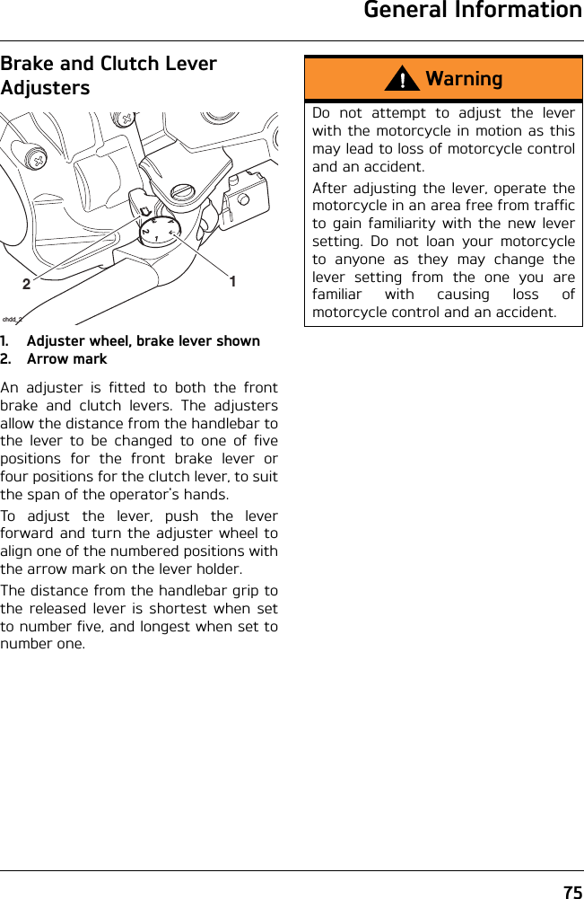 General Information75Brake and Clutch Lever Adjusters1. Adjuster wheel, brake lever shown2. Arrow markAn adjuster is fitted to both the frontbrake and clutch levers. The adjustersallow the distance from the handlebar tothe lever to be changed to one of fivepositions for the front brake lever orfour positions for the clutch lever, to suitthe span of the operator&apos;s hands.To adjust the lever, push the leverforward and turn the adjuster wheel toalign one of the numbered positions withthe arrow mark on the lever holder.The distance from the handlebar grip tothe released lever is shortest when setto number five, and longest when set tonumber one.21chdd_2WarningDo not attempt to adjust the leverwith the motorcycle in motion as thismay lead to loss of motorcycle controland an accident.After adjusting the lever, operate themotorcycle in an area free from trafficto gain familiarity with the new leversetting. Do not loan your motorcycleto anyone as they may change thelever setting from the one you arefamiliar with causing loss ofmotorcycle control and an accident.