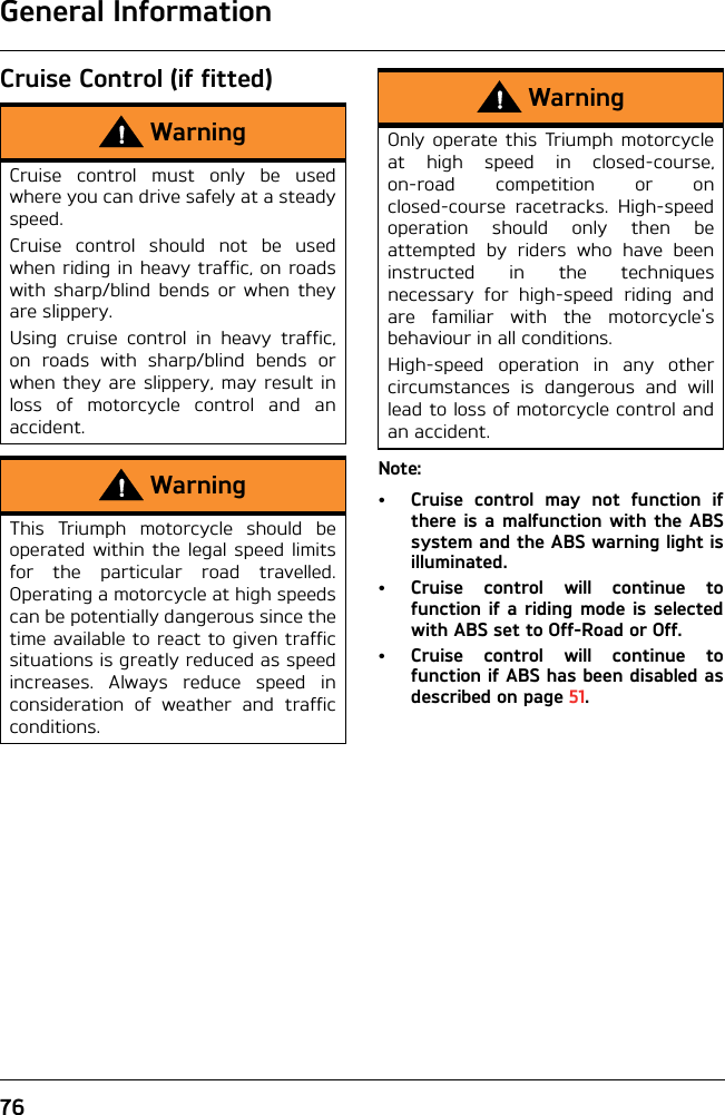 General Information76Cruise Control (if fitted)Note:• Cruise control may not function ifthere is a malfunction with the ABSsystem and the ABS warning light isilluminated.• Cruise control will continue tofunction if a riding mode is selectedwith ABS set to Off-Road or Off.• Cruise control will continue tofunction if ABS has been disabled asdescribed on page 51.WarningCruise control must only be usedwhere you can drive safely at a steadyspeed.Cruise control should not be usedwhen riding in heavy traffic, on roadswith sharp/blind bends or when theyare slippery.Using cruise control in heavy traffic,on roads with sharp/blind bends orwhen they are slippery, may result inloss of motorcycle control and anaccident.WarningThis Triumph motorcycle should beoperated within the legal speed limitsfor the particular road travelled.Operating a motorcycle at high speedscan be potentially dangerous since thetime available to react to given trafficsituations is greatly reduced as speedincreases. Always reduce speed inconsideration of weather and trafficconditions.WarningOnly operate this Triumph motorcycleat high speed in closed-course,on-road competition or onclosed-course racetracks. High-speedoperation should only then beattempted by riders who have beeninstructed in the techniquesnecessary for high-speed riding andare familiar with the motorcycle&apos;sbehaviour in all conditions.High-speed operation in any othercircumstances is dangerous and willlead to loss of motorcycle control andan accident.