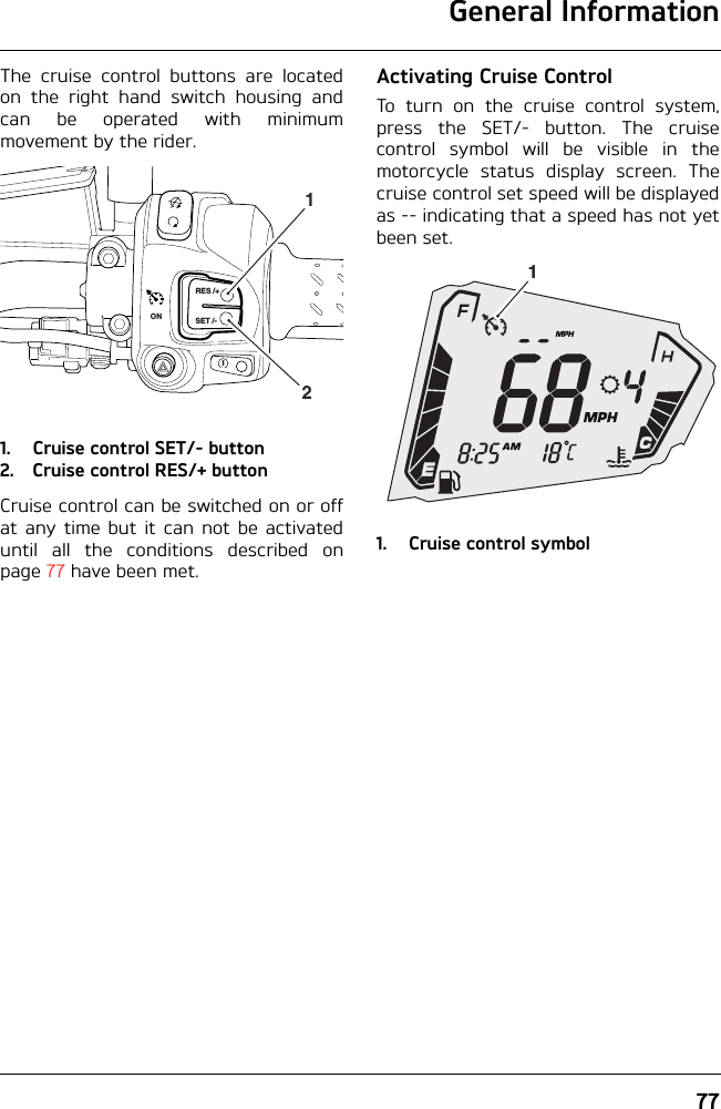 General Information77The cruise control buttons are locatedon the right hand switch housing andcan be operated with minimummovement by the rider.1. Cruise control SET/- button2. Cruise control RES/+ buttonCruise control can be switched on or offat any time but it can not be activateduntil all the conditions described onpage 77 have been met.Activating Cruise ControlTo turn on the cruise control system,press the SET/- button. The cruisecontrol symbol will be visible in themotorcycle status display screen. Thecruise control set speed will be displayedas -- indicating that a speed has not yetbeen set.1. Cruise control symbolRES /+SET /-ON211