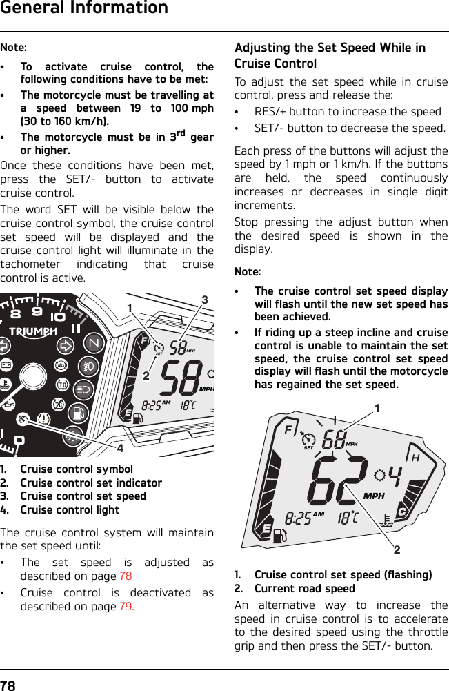 General Information78Note:• To activate cruise control, thefollowing conditions have to be met:• The motorcycle must be travelling ata speed between 19 to 100 mph(30to 160km/h).• The motorcycle must be in 3rd gearor higher.Once these conditions have been met,press the SET/- button to activatecruise control.The word SET will be visible below thecruise control symbol, the cruise controlset speed will be displayed and thecruise control light will illuminate in thetachometer indicating that cruisecontrol is active.1. Cruise control symbol2. Cruise control set indicator3. Cruise control set speed4. Cruise control lightThe cruise control system will maintainthe set speed until:• The set speed is adjusted asdescribed on page 78• Cruise control is deactivated asdescribed on page 79.Adjusting the Set Speed While in Cruise ControlTo adjust the set speed while in cruisecontrol, press and release the:• RES/+ button to increase the speed• SET/- button to decrease the speed.Each press of the buttons will adjust thespeed by 1 mph or 1 km/h. If the buttonsare held, the speed continuouslyincreases or decreases in single digitincrements.Stop pressing the adjust button whenthe desired speed is shown in thedisplay.Note:• The cruise control set speed displaywill flash until the new set speed hasbeen achieved.• If riding up a steep incline and cruisecontrol is unable to maintain the setspeed, the cruise control set speeddisplay will flash until the motorcyclehas regained the set speed.1. Cruise control set speed (flashing)2. Current road speedAn alternative way to increase thespeed in cruise control is to accelerateto the desired speed using the throttlegrip and then press the SET/- button.412312