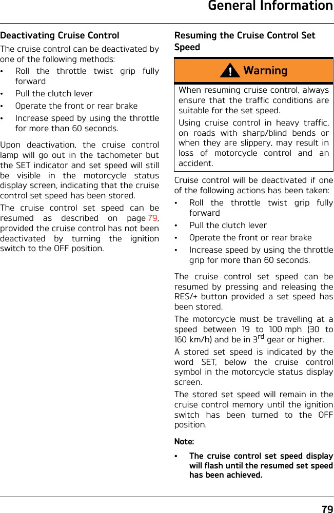 General Information79Deactivating Cruise ControlThe cruise control can be deactivated byone of the following methods:• Roll the throttle twist grip fullyforward• Pull the clutch lever• Operate the front or rear brake• Increase speed by using the throttlefor more than 60 seconds.Upon deactivation, the cruise controllamp will go out in the tachometer butthe SET indicator and set speed will stillbe visible in the motorcycle statusdisplay screen, indicating that the cruisecontrol set speed has been stored.The cruise control set speed can beresumed as described on page 79,provided the cruise control has not beendeactivated by turning the ignitionswitch to the OFF position.Resuming the Cruise Control Set SpeedCruise control will be deactivated if oneof the following actions has been taken:• Roll the throttle twist grip fullyforward• Pull the clutch lever• Operate the front or rear brake• Increase speed by using the throttlegrip for more than 60 seconds.The cruise control set speed can beresumed by pressing and releasing theRES/+ button provided a set speed hasbeen stored.The motorcycle must be travelling at aspeed between 19 to 100 mph (30 to160 km/h) and be in 3rd gear or higher.A stored set speed is indicated by theword SET, below the cruise controlsymbol in the motorcycle status displayscreen.The stored set speed will remain in thecruise control memory until the ignitionswitch has been turned to the OFFposition.Note:• The cruise control set speed displaywill flash until the resumed set speedhas been achieved.WarningWhen resuming cruise control, alwaysensure that the traffic conditions aresuitable for the set speed.Using cruise control in heavy traffic,on roads with sharp/blind bends orwhen they are slippery, may result inloss of motorcycle control and anaccident.