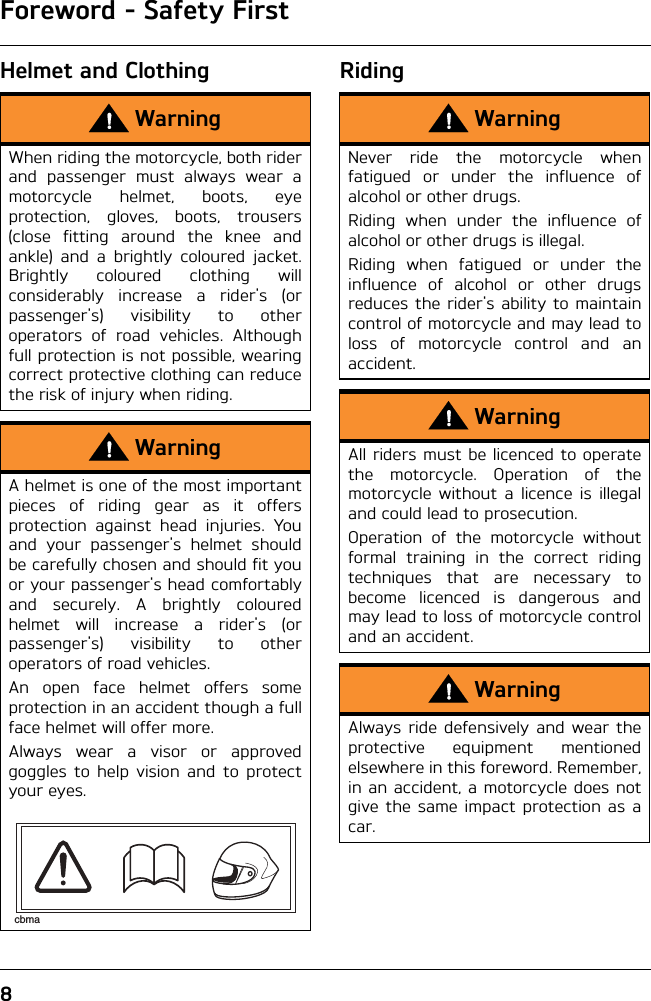 Foreword - Safety First8Helmet and Clothing RidingWarningWhen riding the motorcycle, both riderand passenger must always wear amotorcycle helmet, boots, eyeprotection, gloves, boots, trousers(close fitting around the knee andankle) and a brightly coloured jacket.Brightly coloured clothing willconsiderably increase a rider&apos;s (orpassenger&apos;s) visibility to otheroperators of road vehicles. Althoughfull protection is not possible, wearingcorrect protective clothing can reducethe risk of injury when riding.WarningA helmet is one of the most importantpieces of riding gear as it offersprotection against head injuries. Youand your passenger&apos;s helmet shouldbe carefully chosen and should fit youor your passenger&apos;s head comfortablyand securely. A brightly colouredhelmet will increase a rider&apos;s (orpassenger&apos;s) visibility to otheroperators of road vehicles.An open face helmet offers someprotection in an accident though a fullface helmet will offer more.Always wear a visor or approvedgoggles to help vision and to protectyour eyes.cbmaWarningNever ride the motorcycle whenfatigued or under the influence ofalcohol or other drugs.Riding when under the influence ofalcohol or other drugs is illegal.Riding when fatigued or under theinfluence of alcohol or other drugsreduces the rider&apos;s ability to maintaincontrol of motorcycle and may lead toloss of motorcycle control and anaccident.WarningAll riders must be licenced to operatethe motorcycle. Operation of themotorcycle without a licence is illegaland could lead to prosecution.Operation of the motorcycle withoutformal training in the correct ridingtechniques that are necessary tobecome licenced is dangerous andmay lead to loss of motorcycle controland an accident.WarningAlways ride defensively and wear theprotective equipment mentionedelsewhere in this foreword. Remember,in an accident, a motorcycle does notgive the same impact protection as acar.