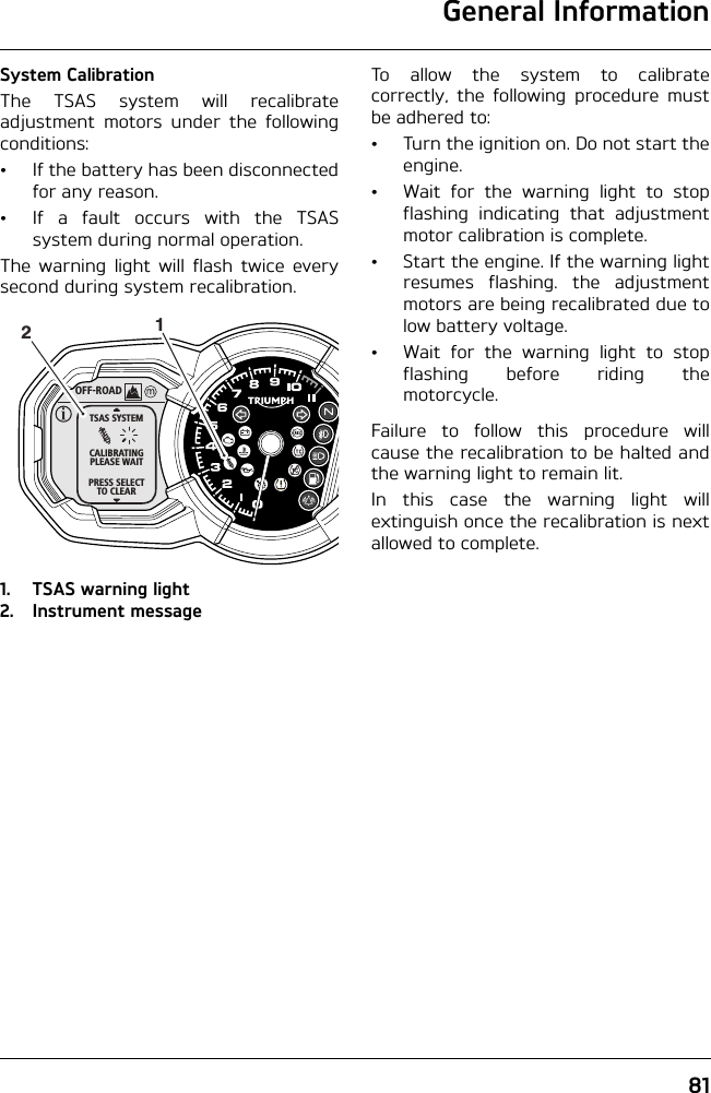 General Information81System CalibrationThe TSAS system will recalibrateadjustment motors under the followingconditions:• If the battery has been disconnectedfor any reason.• If a fault occurs with the TSASsystem during normal operation.The warning light will flash twice everysecond during system recalibration.1. TSAS warning light2. Instrument messageTo allow the system to calibratecorrectly, the following procedure mustbe adhered to:• Turn the ignition on. Do not start theengine.• Wait for the warning light to stopflashing indicating that adjustmentmotor calibration is complete.• Start the engine. If the warning lightresumes flashing. the adjustmentmotors are being recalibrated due tolow battery voltage.• Wait for the warning light to stopflashing before riding themotorcycle.Failure to follow this procedure willcause the recalibration to be halted andthe warning light to remain lit. In this case the warning light willextinguish once the recalibration is nextallowed to complete.OFF-ROADTSAS SYSTEMCALIBRATINGPLEASE WAITPRESS SELECTTO CLEAR12