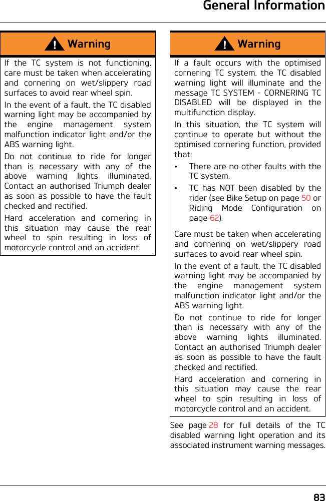 General Information83See page 28 for full details of the TCdisabled warning light operation and itsassociated instrument warning messages.WarningIf the TC system is not functioning,care must be taken when acceleratingand cornering on wet/slippery roadsurfaces to avoid rear wheel spin. In the event of a fault, the TC disabledwarning light may be accompanied bythe engine management systemmalfunction indicator light and/or theABS warning light.Do not continue to ride for longerthan is necessary with any of theabove warning lights illuminated.Contact an authorised Triumph dealeras soon as possible to have the faultchecked and rectified.Hard acceleration and cornering inthis situation may cause the rearwheel to spin resulting in loss ofmotorcycle control and an accident.WarningIf a fault occurs with the optimisedcornering TC system, the TC disabledwarning light will illuminate and themessage TC SYSTEM - CORNERING TCDISABLED will be displayed in themultifunction display.In this situation, the TC system willcontinue to operate but without theoptimised cornering function, providedthat:• There are no other faults with theTC system.• TC has NOT been disabled by therider (see Bike Setup on page 50 orRiding Mode Configuration onpage 62).Care must be taken when acceleratingand cornering on wet/slippery roadsurfaces to avoid rear wheel spin.In the event of a fault, the TC disabledwarning light may be accompanied bythe engine management systemmalfunction indicator light and/or theABS warning light.Do not continue to ride for longerthan is necessary with any of theabove warning lights illuminated.Contact an authorised Triumph dealeras soon as possible to have the faultchecked and rectified.Hard acceleration and cornering inthis situation may cause the rearwheel to spin resulting in loss ofmotorcycle control and an accident.