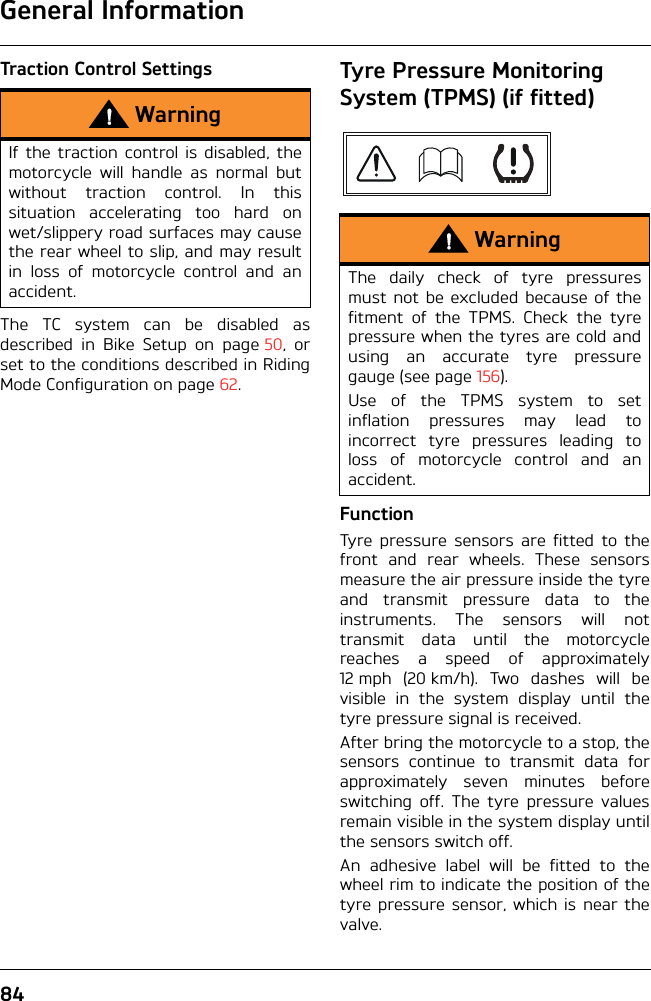 General Information84Traction Control SettingsThe TC system can be disabled asdescribed in Bike Setup on page 50, orset to the conditions described in RidingMode Configuration on page 62.Tyre Pressure Monitoring System (TPMS) (if fitted)FunctionTyre pressure sensors are fitted to thefront and rear wheels. These sensorsmeasure the air pressure inside the tyreand transmit pressure data to theinstruments. The sensors will nottransmit data until the motorcyclereaches a speed of approximately12 mph (20 km/h). Two dashes will bevisible in the system display until thetyre pressure signal is received.After bring the motorcycle to a stop, thesensors continue to transmit data forapproximately seven minutes beforeswitching off. The tyre pressure valuesremain visible in the system display untilthe sensors switch off.An adhesive label will be fitted to thewheel rim to indicate the position of thetyre pressure sensor, which is near thevalve.WarningIf the traction control is disabled, themotorcycle will handle as normal butwithout traction control. In thissituation accelerating too hard onwet/slippery road surfaces may causethe rear wheel to slip, and may resultin loss of motorcycle control and anaccident.WarningThe daily check of tyre pressuresmust not be excluded because of thefitment of the TPMS. Check the tyrepressure when the tyres are cold andusing an accurate tyre pressuregauge (see page 156).Use of the TPMS system to setinflation pressures may lead toincorrect tyre pressures leading toloss of motorcycle control and anaccident.