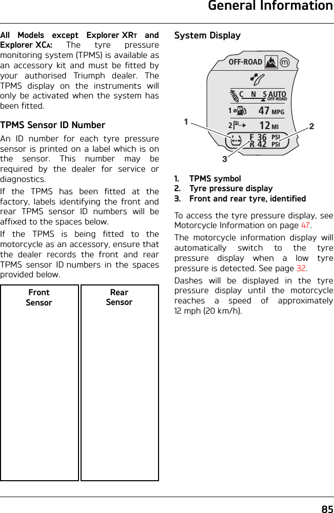 General Information85All Models except Explorer XRT andExplorer XCA: The tyre pressuremonitoring system (TPMS) is available asan accessory kit and must be fitted byyour authorised Triumph dealer. TheTPMS display on the instruments willonly be activated when the system hasbeen fitted.TPMS Sensor ID NumberAn ID number for each tyre pressuresensor is printed on a label which is onthe sensor. This number may berequired by the dealer for service ordiagnostics.If the TPMS has been fitted at thefactory, labels identifying the front andrear TPMS sensor ID numbers will beaffixed to the spaces below.If the TPMS is being fitted to themotorcycle as an accessory, ensure thatthe dealer records the front and rearTPMS sensor ID numbers in the spacesprovided below.System Display1. TPMS symbol2. Tyre pressure display3. Front and rear tyre, identifiedTo access the tyre pressure display, seeMotorcycle Information on page 47.The motorcycle information display willautomatically switch to the tyrepressure display when a low tyrepressure is detected. See page 32.Dashes will be displayed in the tyrepressure display until the motorcyclereaches a speed of approximately12 mph (20 km/h).Front SensorRear SensorOFF-ROADAUTOOFF-ROADMPGMIPSIPSICNS123642FR4712123