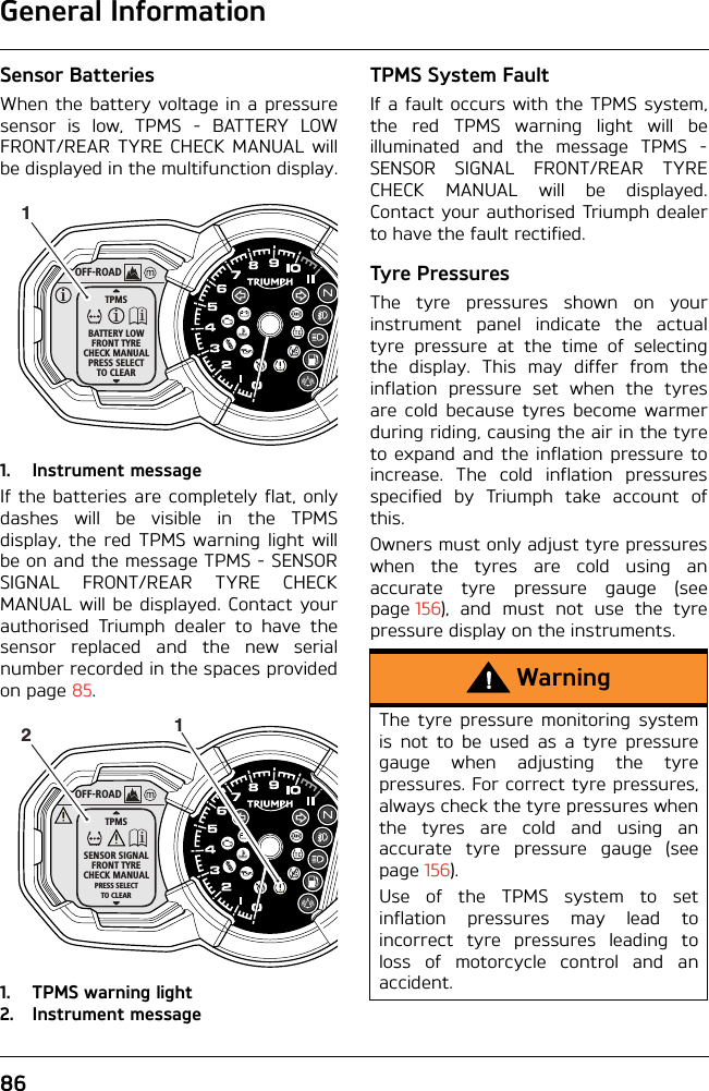 General Information86Sensor BatteriesWhen the battery voltage in a pressuresensor is low, TPMS - BATTERY LOWFRONT/REAR TYRE CHECK MANUAL willbe displayed in the multifunction display.1. Instrument messageIf the batteries are completely flat, onlydashes will be visible in the TPMSdisplay, the red TPMS warning light willbe on and the message TPMS - SENSORSIGNAL FRONT/REAR TYRE CHECKMANUAL will be displayed. Contact yourauthorised Triumph dealer to have thesensor replaced and the new serialnumber recorded in the spaces providedon page 85.1. TPMS warning light2. Instrument messageTPMS System FaultIf a fault occurs with the TPMS system,the red TPMS warning light will beilluminated and the message TPMS -SENSOR SIGNAL FRONT/REAR TYRECHECK MANUAL will be displayed.Contact your authorised Triumph dealerto have the fault rectified.Tyre PressuresThe tyre pressures shown on yourinstrument panel indicate the actualtyre pressure at the time of selectingthe display. This may differ from theinflation pressure set when the tyresare cold because tyres become warmerduring riding, causing the air in the tyreto expand and the inflation pressure toincrease. The cold inflation pressuresspecified by Triumph take account ofthis.Owners must only adjust tyre pressureswhen the tyres are cold using anaccurate tyre pressure gauge (seepage 156), and must not use the tyrepressure display on the instruments.OFF-ROADTPMSBATTERY LOWFRONT TYRECHECK MANUALPRESS SELECTTO CLEAR1OFF-ROADTPMSSENSOR SIGNALFRONT TYRECHECK MANUALPRESS SELECTTO CLEAR12WarningThe tyre pressure monitoring systemis not to be used as a tyre pressuregauge when adjusting the tyrepressures. For correct tyre pressures,always check the tyre pressures whenthe tyres are cold and using anaccurate tyre pressure gauge (seepage 156).Use of the TPMS system to setinflation pressures may lead toincorrect tyre pressures leading toloss of motorcycle control and anaccident.