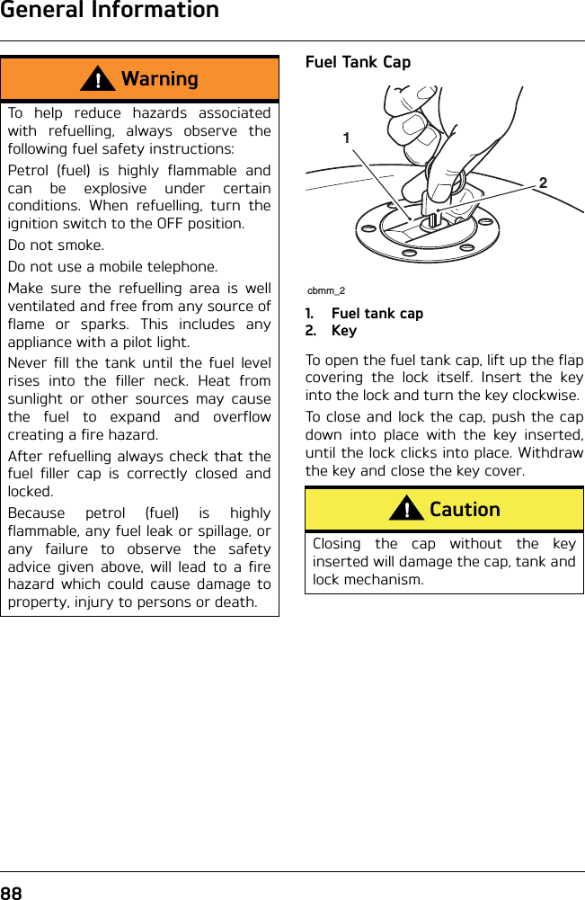 General Information88Fuel Tank Cap1. Fuel tank cap2. KeyTo open the fuel tank cap, lift up the flapcovering the lock itself. Insert the keyinto the lock and turn the key clockwise. To close and lock the cap, push the capdown into place with the key inserted,until the lock clicks into place. Withdrawthe key and close the key cover.WarningTo help reduce hazards associatedwith refuelling, always observe thefollowing fuel safety instructions:Petrol (fuel) is highly flammable andcan be explosive under certainconditions. When refuelling, turn theignition switch to the OFF position.Do not smoke.Do not use a mobile telephone.Make sure the refuelling area is wellventilated and free from any source offlame or sparks. This includes anyappliance with a pilot light.Never fill the tank until the fuel levelrises into the filler neck. Heat fromsunlight or other sources may causethe fuel to expand and overflowcreating a fire hazard.After refuelling always check that thefuel filler cap is correctly closed andlocked.Because petrol (fuel) is highlyflammable, any fuel leak or spillage, orany failure to observe the safetyadvice given above, will lead to a firehazard which could cause damage toproperty, injury to persons or death.CautionClosing the cap without the keyinserted will damage the cap, tank andlock mechanism. cbmm_212