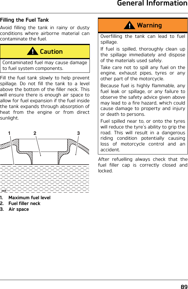 General Information89Filling the Fuel TankAvoid filling the tank in rainy or dustyconditions where airborne material cancontaminate the fuel.Fill the fuel tank slowly to help preventspillage. Do not fill the tank to a levelabove the bottom of the filler neck. Thiswill ensure there is enough air space toallow for fuel expansion if the fuel insidethe tank expands through absorption ofheat from the engine or from directsunlight.1. Maximum fuel level2. Fuel filler neck3. Air spaceAfter refuelling always check that thefuel filler cap is correctly closed andlocked.CautionContaminated fuel may cause damageto fuel system components.1 2 3cbdfWarningOverfilling the tank can lead to fuelspillage.If fuel is spilled, thoroughly clean upthe spillage immediately and disposeof the materials used safely.Take care not to spill any fuel on theengine, exhaust pipes, tyres or anyother part of the motorcycle.Because fuel is highly flammable, anyfuel leak or spillage, or any failure toobserve the safety advice given abovemay lead to a fire hazard, which couldcause damage to property and injuryor death to persons.Fuel spilled near to, or onto the tyreswill reduce the tyre&apos;s ability to grip theroad. This will result in a dangerousriding condition potentially causingloss of motorcycle control and anaccident.