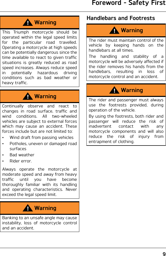 Foreword - Safety First9Handlebars and FootrestsWarningThis Triumph motorcycle should beoperated within the legal speed limitsfor the particular road travelled.Operating a motorcycle at high speedscan be potentially dangerous since thetime available to react to given trafficsituations is greatly reduced as roadspeed increases. Always reduce speedin potentially hazardous drivingconditions such as bad weather orheavy traffic.WarningContinually observe and react tochanges in road surface, traffic andwind conditions. All two-wheeledvehicles are subject to external forceswhich may cause an accident. Theseforces include but are not limited to:• Wind draft from passing vehicles• Potholes, uneven or damaged roadsurfaces•Bad weather• Rider error.Always operate the motorcycle atmoderate speed and away from heavytraffic until you have becomethoroughly familiar with its handlingand operating characteristics. Neverexceed the legal speed limit.WarningBanking to an unsafe angle may causeinstability, loss of motorcycle controland an accident.WarningThe rider must maintain control of thevehicle by keeping hands on thehandlebars at all times.The handling and stability of amotorcycle will be adversely affected ifthe rider removes his hands from thehandlebars, resulting in loss ofmotorcycle control and an accident.WarningThe rider and passenger must alwaysuse the footrests provided, duringoperation of the vehicle.By using the footrests, both rider andpassenger will reduce the risk ofinadvertent contact with anymotorcycle components and will alsoreduce the risk of injury fromentrapment of clothing.