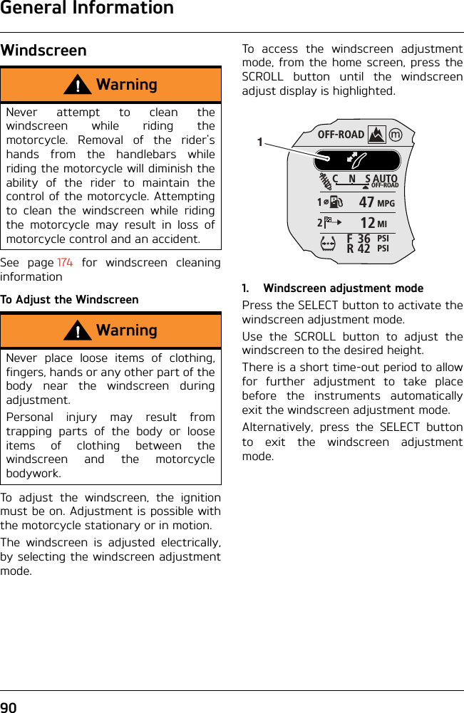 General Information90WindscreenSee page 174 for windscreen cleaninginformationTo Adjust the WindscreenTo adjust the windscreen, the ignitionmust be on. Adjustment is possible withthe motorcycle stationary or in motion.The windscreen is adjusted electrically,by selecting the windscreen adjustmentmode.To access the windscreen adjustmentmode, from the home screen, press theSCROLL button until the windscreenadjust display is highlighted.1. Windscreen adjustment modePress the SELECT button to activate thewindscreen adjustment mode.Use the SCROLL button to adjust thewindscreen to the desired height.There is a short time-out period to allowfor further adjustment to take placebefore the instruments automaticallyexit the windscreen adjustment mode.Alternatively, press the SELECT buttonto exit the windscreen adjustmentmode.WarningNever attempt to clean thewindscreen while riding themotorcycle. Removal of the rider&apos;shands from the handlebars whileriding the motorcycle will diminish theability of the rider to maintain thecontrol of the motorcycle. Attemptingto clean the windscreen while ridingthe motorcycle may result in loss ofmotorcycle control and an accident.WarningNever place loose items of clothing,fingers, hands or any other part of thebody near the windscreen duringadjustment.Personal injury may result fromtrapping parts of the body or looseitems of clothing between thewindscreen and the motorcyclebodywork.OFF-ROADAUTOOFF-ROADMPGMIPSIPSICNS123642FR47121