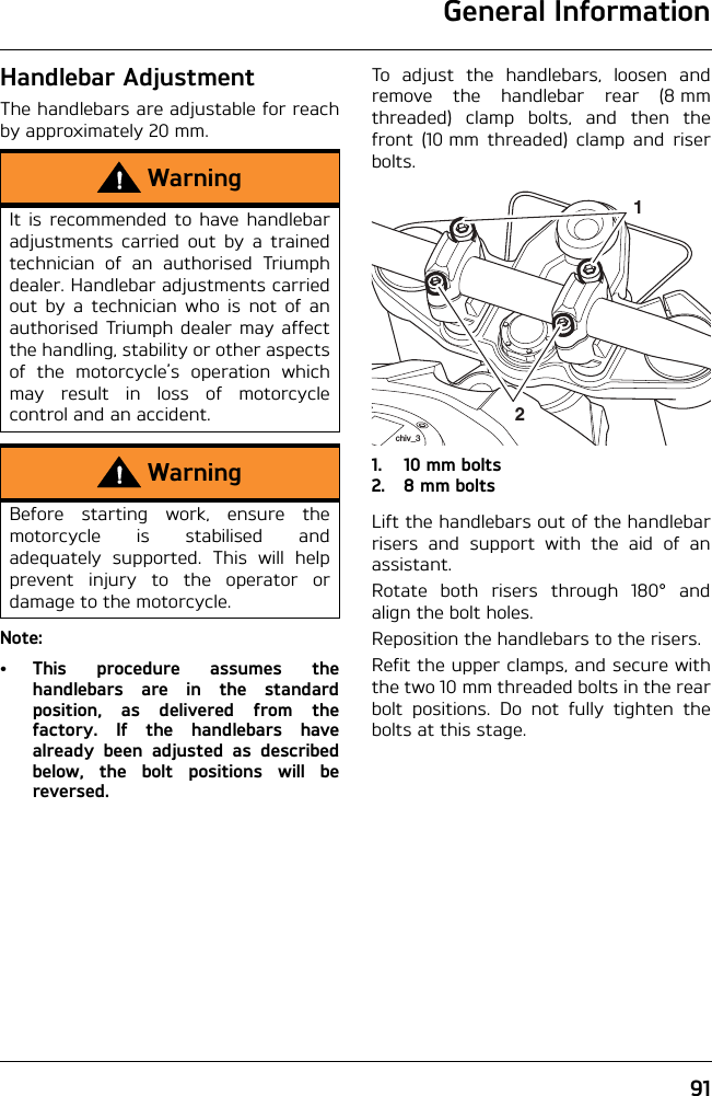 General Information91Handlebar AdjustmentThe handlebars are adjustable for reachby approximately 20 mm.Note:• This procedure assumes thehandlebars are in the standardposition, as delivered from thefactory. If the handlebars havealready been adjusted as describedbelow, the bolt positions will bereversed.To adjust the handlebars, loosen andremove the handlebar rear (8 mmthreaded) clamp bolts, and then thefront (10 mm threaded) clamp and riserbolts.1. 10 mm bolts2. 8 mm boltsLift the handlebars out of the handlebarrisers and support with the aid of anassistant.Rotate both risers through 180° andalign the bolt holes.Reposition the handlebars to the risers.Refit the upper clamps, and secure withthe two 10 mm threaded bolts in the rearbolt positions. Do not fully tighten thebolts at this stage.WarningIt is recommended to have handlebaradjustments carried out by a trainedtechnician of an authorised Triumphdealer. Handlebar adjustments carriedout by a technician who is not of anauthorised Triumph dealer may affectthe handling, stability or other aspectsof the motorcycle’s operation whichmay result in loss of motorcyclecontrol and an accident.WarningBefore starting work, ensure themotorcycle is stabilised andadequately supported. This will helpprevent injury to the operator ordamage to the motorcycle.21chiv_3