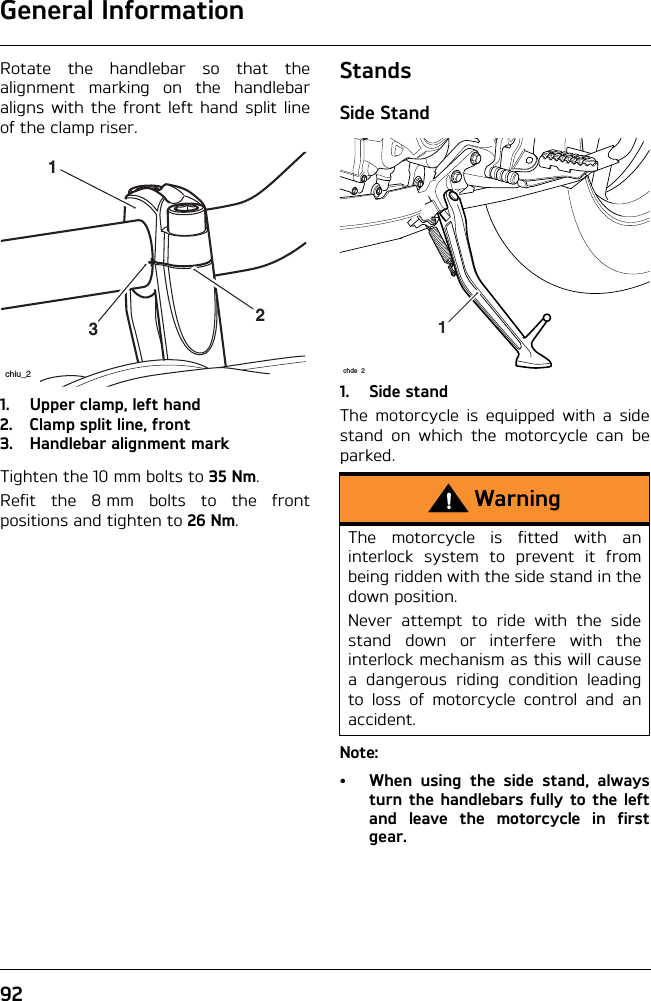 General Information92Rotate the handlebar so that thealignment marking on the handlebaraligns with the front left hand split lineof the clamp riser.1. Upper clamp, left hand2. Clamp split line, front3. Handlebar alignment markTighten the 10 mm bolts to 35 Nm.Refit the 8 mm bolts to the frontpositions and tighten to 26 Nm.StandsSide Stand1. Side standThe motorcycle is equipped with a sidestand on which the motorcycle can beparked.Note:• When using the side stand, alwaysturn the handlebars fully to the leftand leave the motorcycle in firstgear.231chiu_2WarningThe motorcycle is fitted with aninterlock system to prevent it frombeing ridden with the side stand in thedown position. Never attempt to ride with the sidestand down or interfere with theinterlock mechanism as this will causea dangerous riding condition leadingto loss of motorcycle control and anaccident.1chde 2