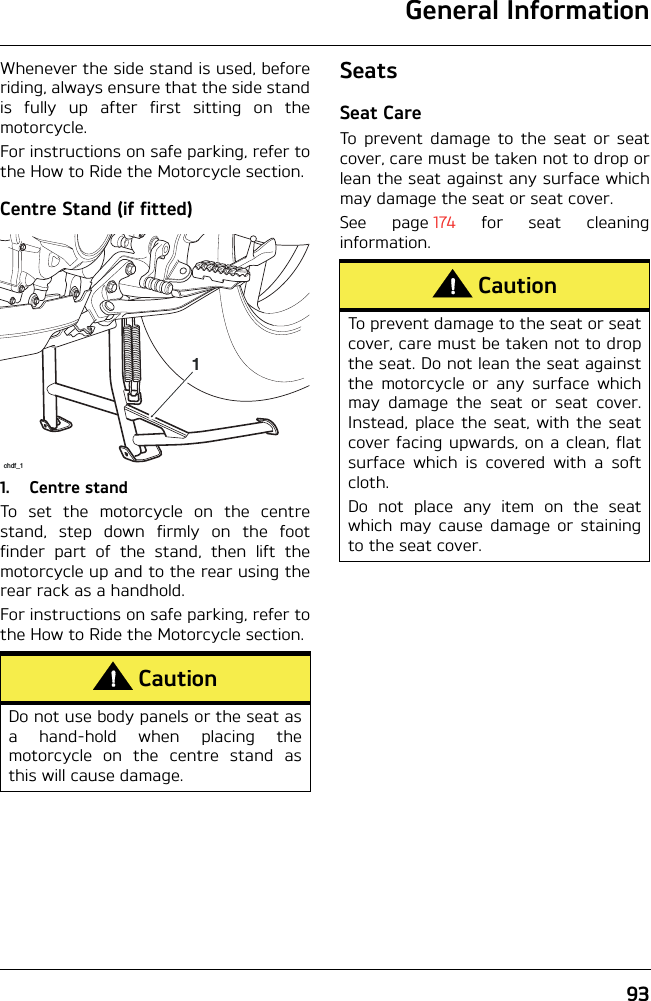 General Information93Whenever the side stand is used, beforeriding, always ensure that the side standis fully up after first sitting on themotorcycle.For instructions on safe parking, refer tothe How to Ride the Motorcycle section.Centre Stand (if fitted)1. Centre standTo set the motorcycle on the centrestand, step down firmly on the footfinder part of the stand, then lift themotorcycle up and to the rear using therear rack as a handhold.For instructions on safe parking, refer tothe How to Ride the Motorcycle section.SeatsSeat CareTo prevent damage to the seat or seatcover, care must be taken not to drop orlean the seat against any surface whichmay damage the seat or seat cover.See page 174 for seat cleaninginformation.CautionDo not use body panels or the seat asa hand-hold when placing themotorcycle on the centre stand asthis will cause damage.1chdf_1CautionTo prevent damage to the seat or seatcover, care must be taken not to dropthe seat. Do not lean the seat againstthe motorcycle or any surface whichmay damage the seat or seat cover.Instead, place the seat, with the seatcover facing upwards, on a clean, flatsurface which is covered with a softcloth.Do not place any item on the seatwhich may cause damage or stainingto the seat cover.