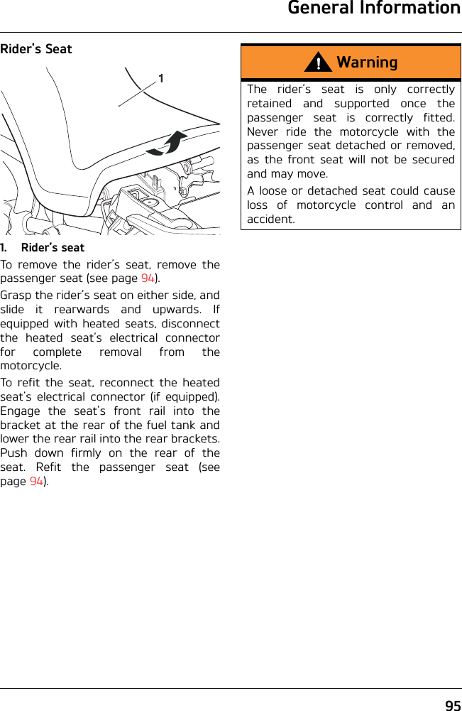 General Information95Rider&apos;s Seat1. Rider’s seatTo remove the rider’s seat, remove thepassenger seat (see page 94). Grasp the rider’s seat on either side, andslide it rearwards and upwards. Ifequipped with heated seats, disconnectthe heated seat’s electrical connectorfor complete removal from themotorcycle.To refit the seat, reconnect the heatedseat’s electrical connector (if equipped).Engage the seat&apos;s front rail into thebracket at the rear of the fuel tank andlower the rear rail into the rear brackets.Push down firmly on the rear of theseat. Refit the passenger seat (seepage 94).1WarningThe rider’s seat is only correctlyretained and supported once thepassenger seat is correctly fitted.Never ride the motorcycle with thepassenger seat detached or removed,as the front seat will not be securedand may move.A loose or detached seat could causeloss of motorcycle control and anaccident.