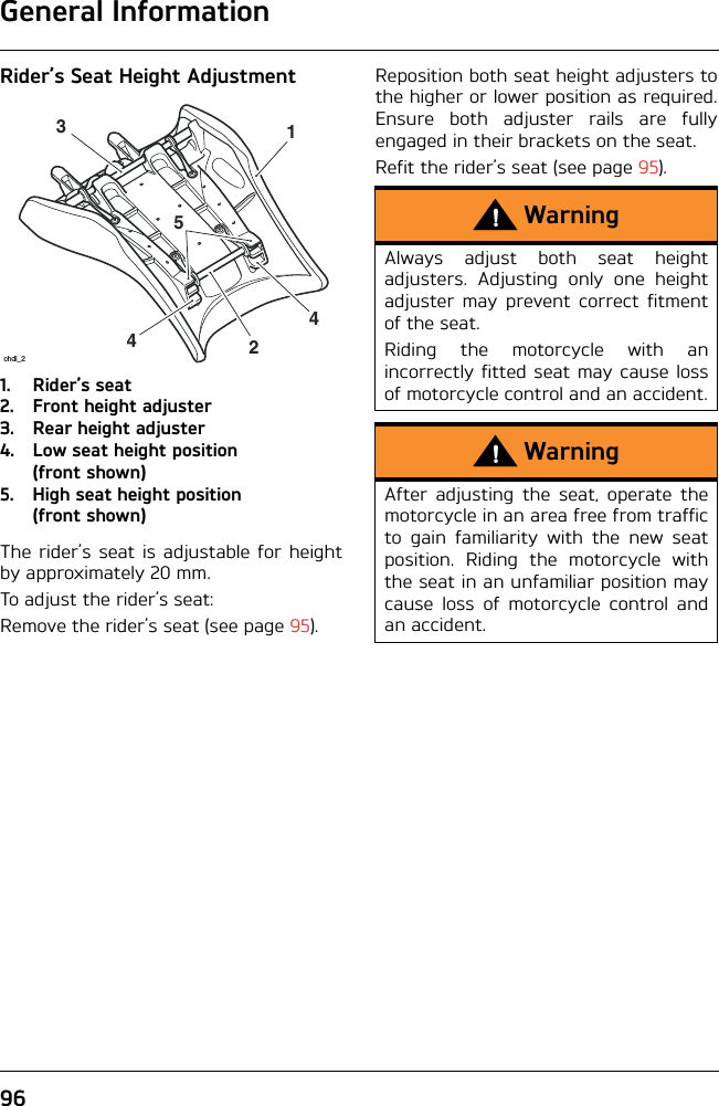 General Information96Rider’s Seat Height Adjustment1. Rider’s seat2. Front height adjuster3. Rear height adjuster4. Low seat height position (front shown)5. High seat height position (front shown)The rider’s seat is adjustable for heightby approximately 20 mm.To adjust the rider’s seat:Remove the rider’s seat (see page 95).Reposition both seat height adjusters tothe higher or lower position as required.Ensure both adjuster rails are fullyengaged in their brackets on the seat. Refit the rider’s seat (see page 95).442531chdi_2WarningAlways adjust both seat heightadjusters. Adjusting only one heightadjuster may prevent correct fitmentof the seat.Riding the motorcycle with anincorrectly fitted seat may cause lossof motorcycle control and an accident.WarningAfter adjusting the seat, operate themotorcycle in an area free from trafficto gain familiarity with the new seatposition. Riding the motorcycle withthe seat in an unfamiliar position maycause loss of motorcycle control andan accident.