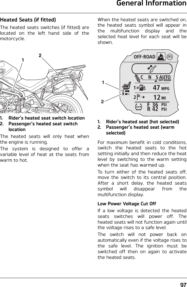 General Information97Heated Seats (if fitted)The heated seats switches (if fitted) arelocated on the left hand side of themotorcycle.1. Rider’s heated seat switch location2. Passenger’s heated seat switch locationThe heated seats will only heat whenthe engine is running.The system is designed to offer avariable level of heat at the seats fromwarm to hot.When the heated seats are switched on,the heated seats symbol will appear inthe multifunction display and theselected heat level for each seat will beshown.1. Rider’s heated seat (hot selected)2. Passenger’s heated seat (warm selected)For maximum benefit in cold conditions,switch the heated seats to the hotsetting initially and then reduce the heatlevel by switching to the warm settingwhen the seat has warmed up.To turn either of the heated seats off,move the switch to its central position.After a short delay, the heated seatssymbol will disappear from themultifunction display.Low Power Voltage Cut OffIf a low voltage is detected the heatedseats switches will power off. Theheated seats will not function again untilthe voltage rises to a safe level.The switch will not power back onautomatically even if the voltage rises tothe safe level. The ignition must beswitched off then on again to activatethe heated seats.12OFF-ROADAUTOOFF-ROADMPGMIPSIPSICNS123642FRFR471212