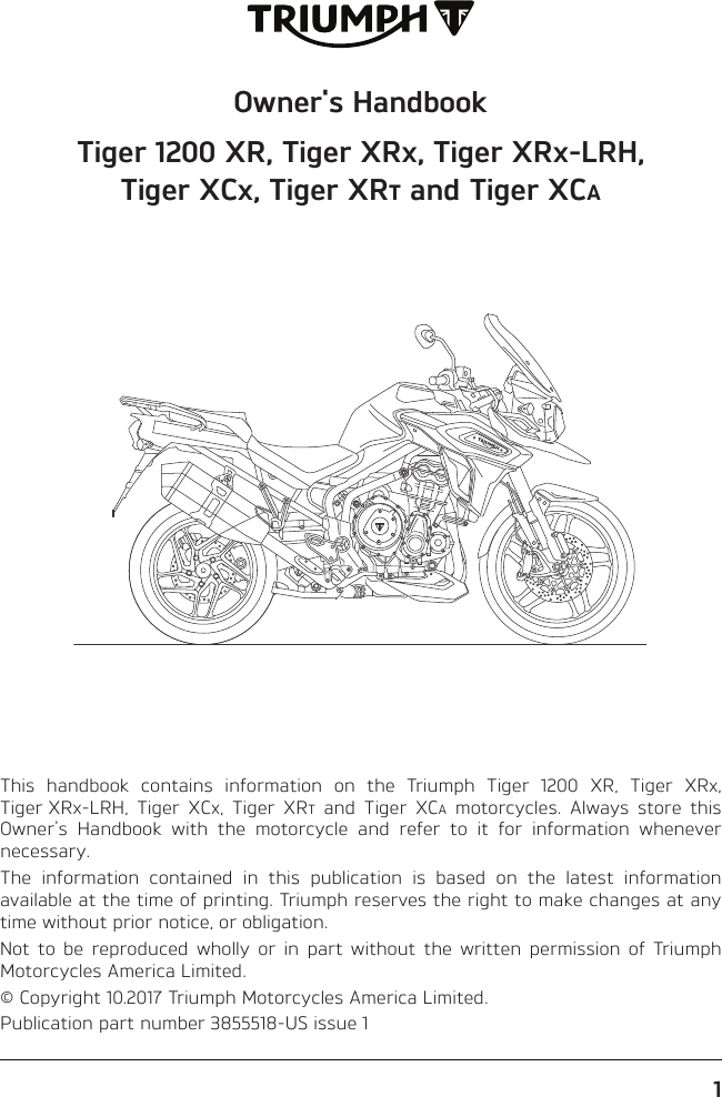 Owner&apos;s HandbookTiger 1200 XR, Tiger XR, Tiger XR-LRH, Tiger XC, Tiger XR and Tiger XCThis handbook contains information on the Triumph Tiger 1200 XR, Tiger XR, Tiger XR-LRH, Tiger XC, Tiger XR and Tiger XC motorcycles. Always store this Owner&apos;s Handbook with the motorcycle and refer to it for information whenever necessary.The information contained in this publication is based on the latest information available at the time of printing. Triumph reserves the right to make changes at any time without prior notice, or obligation.Not to be reproduced wholly or in part without the written permission of Triumph Motorcycles America Limited.© Copyright 10.2017 Triumph Motorcycles America Limited.Publication part number 3855518-US issue 11