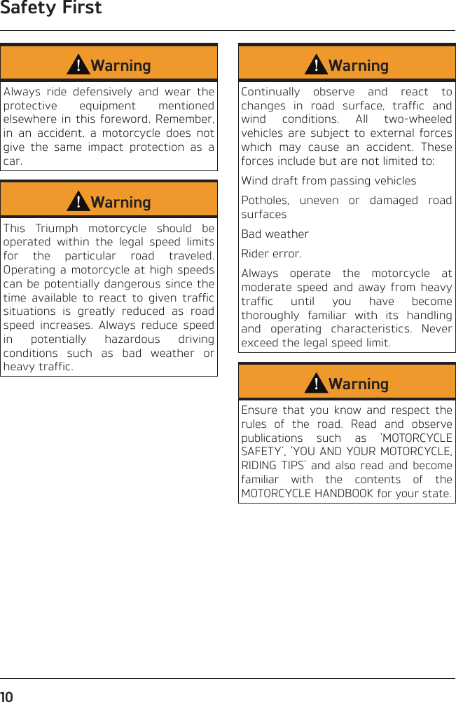 Safety First10WarningAlways ride defensively and wear the protective equipment mentioned elsewhere in this foreword. Remember, in an accident, a motorcycle does not give the same impact protection as a car.WarningThis Triumph motorcycle should be operated within the legal speed limits for the particular road traveled. Operating a motorcycle at high speeds can be potentially dangerous since the time available to react to given traffic situations is greatly reduced as road speed increases. Always reduce speed in potentially hazardous driving conditions such as bad weather or heavy traffic.WarningContinually observe and react to changes in road surface, traffic and wind conditions. All two-wheeled vehicles are subject to external forces which may cause an accident. These forces include but are not limited to:Wind draft from passing vehiclesPotholes, uneven or damaged road surfacesBad weatherRider error.Always operate the motorcycle at moderate speed and away from heavy traffic until you have become thoroughly familiar with its handling and operating characteristics. Never exceed the legal speed limit.WarningEnsure that you know and respect the rules of the road. Read and observe publications such as ‘MOTORCYCLE SAFETY’, ‘YOU AND YOUR MOTORCYCLE, RIDING TIPS’ and also read and become familiar with the contents of the MOTORCYCLE HANDBOOK for your state.