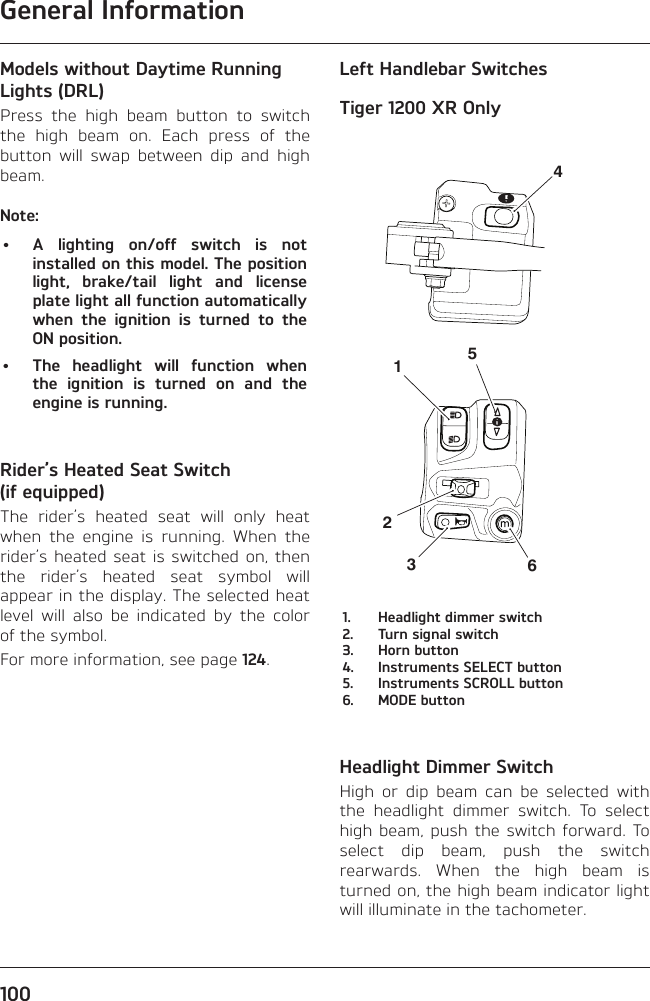 General Information100Models without Daytime Running Lights (DRL)Press the high beam button to switch the high beam on. Each press of the button will swap between dip and high beam.Note:•  A lighting on/off switch is not installed on this model. The position light, brake/tail light and license plate light all function automatically when the ignition is turned to the ON position.•  The headlight will function when the ignition is turned on and the engine is running.Rider’s Heated Seat Switch (if equipped)The rider’s heated seat will only heat when the engine is running. When the rider’s heated seat is switched on, then the rider’s heated seat symbol will appear in the display. The selected heat level will also be indicated by the color of the symbol.For more information, see page 124.Left Handlebar SwitchesTiger 1200 XR Only4512361.  Headlight dimmer switch2.  Turn signal switch3.  Horn button4.  Instruments SELECT button5.  Instruments SCROLL button6.  MODE buttonHeadlight Dimmer SwitchHigh or dip beam can be selected with the headlight dimmer switch. To select high beam, push the switch forward. To select dip beam, push the switch rearwards. When the high beam is turned on, the high beam indicator light will illuminate in the tachometer.