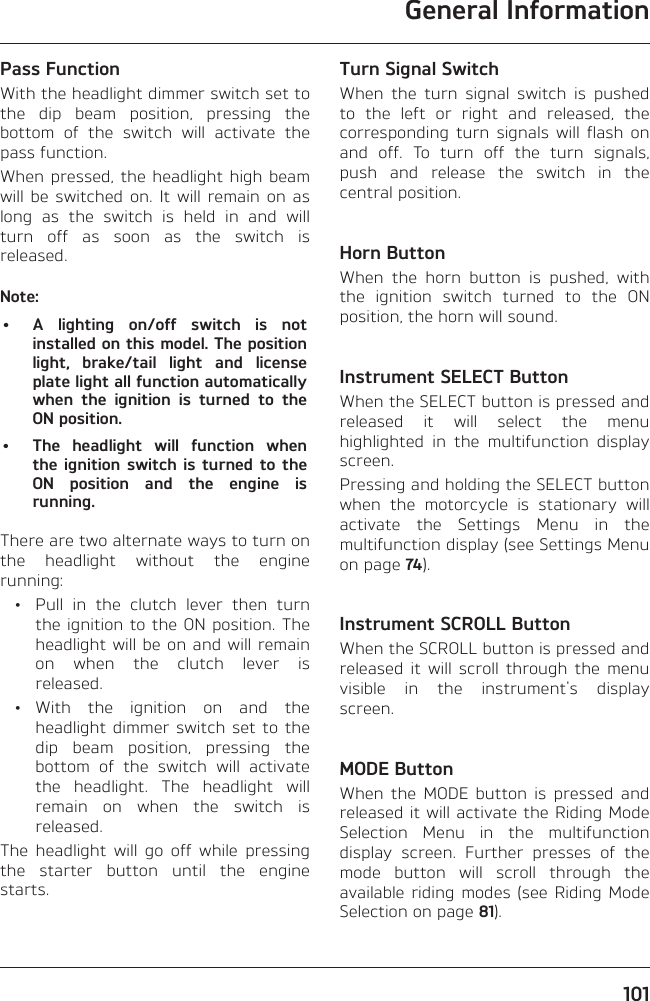 General Information101Pass FunctionWith the headlight dimmer switch set to the dip beam position, pressing the bottom of the switch will activate the pass function.When pressed, the headlight high beam will be switched on. It will remain on as long as the switch is held in and will turn off as soon as the switch is released.Note:•  A lighting on/off switch is not installed on this model. The position light, brake/tail light and license plate light all function automatically when the ignition is turned to the ON position.•  The headlight will function when the ignition switch is turned to the ON position and the engine is running.There are two alternate ways to turn on the headlight without the engine running:  •  Pull in the clutch lever then turn the ignition to the ON position. The headlight will be on and will remain on when the clutch lever is released. • With the ignition on and the headlight dimmer switch set to the dip beam position, pressing the bottom of the switch will activate the headlight. The headlight will remain on when the switch is released.The headlight will go off while pressing the starter button until the engine starts.Turn Signal SwitchWhen the turn signal switch is pushed to the left or right and released, the corresponding turn signals will flash on and off. To turn off the turn signals, push and release the switch in the central position.Horn ButtonWhen the horn button is pushed, with the ignition switch turned to the ON position, the horn will sound.Instrument SELECT ButtonWhen the SELECT button is pressed and released it will select the menu highlighted in the multifunction display screen.Pressing and holding the SELECT button when the motorcycle is stationary will activate the Settings Menu in the multifunction display (see Settings Menu on page 74).Instrument SCROLL ButtonWhen the SCROLL button is pressed and released it will scroll through the menu visible in the instrument&apos;s display screen.MODE ButtonWhen the MODE button is pressed and released it will activate the Riding Mode Selection Menu in the multifunction display screen. Further presses of the mode button will scroll through the available riding modes (see Riding Mode Selection on page 81).